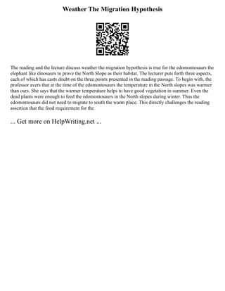 Weather The Migration Hypothesis
The reading and the lecture discuss weather the migration hypothesis is true for the edomontosaurs the
elephant like dinosaurs to prove the North Slope as their habitat. The lecturer puts forth three aspects,
each of which has casts doubt on the three points presented in the reading passage. To begin with, the
professor avers that at the time of the edomontosaurs the temperature in the North slopes was warmer
than ours. She says that the warmer temperature helps to have good vegetation in summer. Even the
dead plants were enough to feed the edomontosaurs in the North slopes during winter. Thus the
edomontosaurs did not need to migrate to south the warm place. This directly challenges the reading
assertion that the food requirement for the
... Get more on HelpWriting.net ...
 