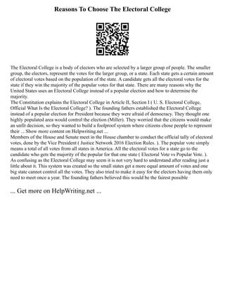 Reasons To Choose The Electoral College
The Electoral College is a body of electors who are selected by a larger group of people. The smaller
group, the electors, represent the votes for the larger group, or a state. Each state gets a certain amount
of electoral votes based on the population of the state. A candidate gets all the electoral votes for the
state if they win the majority of the popular votes for that state. There are many reasons why the
United States uses an Electoral College instead of a popular election and how to determine the
majority.
The Constitution explains the Electoral College in Article II, Section I ( U. S. Electoral College,
Official What Is the Electoral College? ). The founding fathers established the Electoral College
instead of a popular election for President because they were afraid of democracy. They thought one
highly populated area would control the election (Miller). They worried that the citizens would make
an unfit decision, so they wanted to build a foolproof system where citizens chose people to represent
their ... Show more content on Helpwriting.net ...
Members of the House and Senate meet in the House chamber to conduct the official tally of electoral
votes, done by the Vice President ( Justice Network 2016 Election Rules. ). The popular vote simply
means a total of all votes from all states in America. All the electoral votes for a state go to the
candidate who gets the majority of the popular for that one state ( Electoral Vote vs Popular Vote. ).
As confusing as the Electoral College may seem it is not very hard to understand after reading just a
little about it. This system was created so the small states get a more equal amount of votes and one
big state cannot control all the votes. They also tried to make it easy for the electors having them only
need to meet once a year. The founding fathers believed this would be the fairest possible
... Get more on HelpWriting.net ...
 