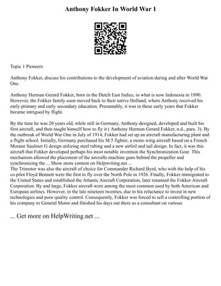 Anthony Fokker In World War 1
Topic 1 Pioneers
Anthony Fokker, discuss his contributions to the development of aviation during and after World War
One.
Anthony Herman Gerard Fokker, born in the Dutch East Indies, in what is now Indonesia in 1890.
However, the Fokker family soon moved back to their native Holland, where Anthony received his
early primary and early secondary education. Presumably, it was in these early years that Fokker
became intrigued by flight.
By the time he was 20 years old, while still in Germany, Anthony designed, developed and built his
first aircraft, and then taught himself how to fly it ( Anthony Herman Gerard Fokker, n.d., para. 3). By
the outbreak of World War One in July of 1914, Fokker had set up an aircraft manufacturing plant and
a flight school. Initially, Germany purchased his M.5 fighter, a mono wing aircraft based on a French
Morane Saulnier G design utilizing steel tubing and a new airfoil and tail design. In fact, it was this
aircraft that Fokker developed perhaps his most notable invention the Synchronization Gear. This
mechanism allowed the placement of the aircrafts machine guns behind the propeller and
synchronizing the ... Show more content on Helpwriting.net ...
The Trimotor was also the aircraft of choice for Commander Richard Byrd, who with the help of his
co pilot Floyd Bennett were the first to fly over the North Pole in 1926. Finally, Fokker immigrated to
the United States and established the Atlantic Aircraft Corporation, later renamed the Fokker Aircraft
Corporation. By and large, Fokker aircraft were among the most common used by both American and
European airlines. However, in the late nineteen twenties, due to his reluctance to invest in new
technologies and poor quality control. Consequently, Fokker was forced to sell a controlling portion of
his company to General Motor and finished his days out there as a consultant on various
... Get more on HelpWriting.net ...
 