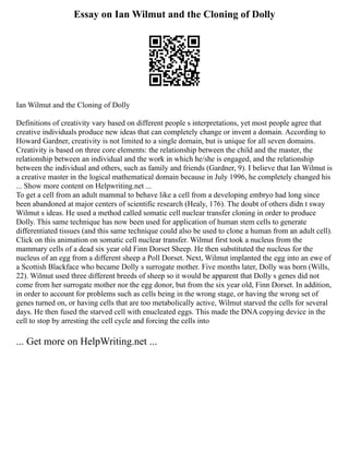 Essay on Ian Wilmut and the Cloning of Dolly
Ian Wilmut and the Cloning of Dolly
Definitions of creativity vary based on different people s interpretations, yet most people agree that
creative individuals produce new ideas that can completely change or invent a domain. According to
Howard Gardner, creativity is not limited to a single domain, but is unique for all seven domains.
Creativity is based on three core elements: the relationship between the child and the master, the
relationship between an individual and the work in which he/she is engaged, and the relationship
between the individual and others, such as family and friends (Gardner, 9). I believe that Ian Wilmut is
a creative master in the logical mathematical domain because in July 1996, he completely changed his
... Show more content on Helpwriting.net ...
To get a cell from an adult mammal to behave like a cell from a developing embryo had long since
been abandoned at major centers of scientific research (Healy, 176). The doubt of others didn t sway
Wilmut s ideas. He used a method called somatic cell nuclear transfer cloning in order to produce
Dolly. This same technique has now been used for application of human stem cells to generate
differentiated tissues (and this same technique could also be used to clone a human from an adult cell).
Click on this animation on somatic cell nuclear transfer. Wilmut first took a nucleus from the
mammary cells of a dead six year old Finn Dorset Sheep. He then substituted the nucleus for the
nucleus of an egg from a different sheep a Poll Dorset. Next, Wilmut implanted the egg into an ewe of
a Scottish Blackface who became Dolly s surrogate mother. Five months later, Dolly was born (Wills,
22). Wilmut used three different breeds of sheep so it would be apparent that Dolly s genes did not
come from her surrogate mother nor the egg donor, but from the six year old, Finn Dorset. In addition,
in order to account for problems such as cells being in the wrong stage, or having the wrong set of
genes turned on, or having cells that are too metabolically active, Wilmut starved the cells for several
days. He then fused the starved cell with enucleated eggs. This made the DNA copying device in the
cell to stop by arresting the cell cycle and forcing the cells into
... Get more on HelpWriting.net ...
 