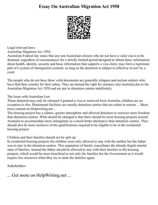 Essay On Australian Migration Act 1958
Legal relevant laws:
Australian Migration Act 1958:
Australian Federal law states that any non Australian citizens who do not have a valid visa is to be
detained, regardless of circumstances for a strictly limited period designed to obtain basic information
about health, identity, security and basic information that supports a visa claim, may form a legitimate
part of a system of immigration controls, as long as the detention is subject to effective review by a
court.
The people who do not have these valid documents are generally refugees and asylum seekers who
have fled their country for their safety. They are denied the right for entrance into Australia due to the
Australian Migration Act 1958 and are put in detention centres indefinitely.
The Issue with Australian Law
Those detained may only be released if granted a visa or removed from Australia, children are no
exception to this. Detainment facilities are usually detention centres that are either in remote ... Show
more content on Helpwriting.net ...
The housing project has a calmer, quieter atmosphere and allowed detainees to exercise more freedom
than detention centres. What should be changed is that there should be more housing projects around
Australia to accommodate more immigrants as a much better alternative than detention centres. They
should also be more inclusive of the qualifications required to be eligible to be in the residential
housing project.
Children and their families should not be split up
In residential housing projects the children were only allowed to stay with the mother but the father
was to stay in the detention centres. This separation of family exacerbates the already fragile mental
state of families. Instead the father should be allowed to stay with their families in the housing
projects, which would be more beneficial to not only the families but the Government as it would
require less resources when they try to unite the families again.
Stakeholders:
... Get more on HelpWriting.net ...
 