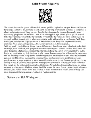 Solar System Negatives
The planets in our solar system all have their unique qualities. Jupiter has it s spot, Saturn and Uranus
have rings, Mercury is hot, Neptune is cold, Earth has a living environment, and Pluto is sometimes a
planet and sometimes not. Have you ever thought that planets can be compared to people, more
specifically, people that are different. Think of the stereotypical high school, you ve got the popular
kids, the potentially popular kids, the wanna be popular kids, the bullies, the nerds and so on, so on.
As much as I hate to say it, this is what our society is, and it will possibly never changed. With these
stereotypes, certain types of people are set to do certain actions. They have set personalities and
attributes. When you hear big planet, ... Show more content on Helpwriting.net ...
With my hand, I can hold some things, type, a different way though, and many other basic tasks. With
my height, I can still walk, run, go upstairs and other ordinary tasks. Planets can also orbit, rotate and
other things that all planets do. None of the other planets have the correct environment to live in, like
Earth. My point is that my little hand and height, cannot do many things but still can do the basic tasks
that are necessary to life. Many people teens through adults, have used or at least heard the phrase that
person is hot This phrase indicates that someone thinks another someone is good looking. Many
people use this to judge people or in some ways differentiate these people from the people they do not
classify as hot . If you think about planets, more specifically Venus or Mercury, you know that these
two planets are the hottest, as they are closest to the sun. Nevertheless, they are planets and are treated
the same as other planets. I believe people should be treated the same. People cannot change what they
look like, and planets cannot move their location to make them hotter or colder. Another thing, also
revolving around the temperature of a planet, is Neptune and it s
... Get more on HelpWriting.net ...
 