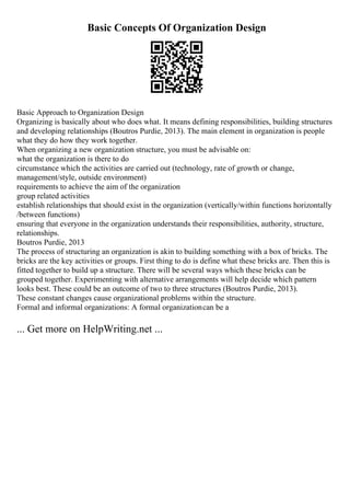 Basic Concepts Of Organization Design
Basic Approach to Organization Design
Organizing is basically about who does what. It means defining responsibilities, building structures
and developing relationships (Boutros Purdie, 2013). The main element in organization is people
what they do how they work together.
When organizing a new organization structure, you must be advisable on:
what the organization is there to do
circumstance which the activities are carried out (technology, rate of growth or change,
management/style, outside environment)
requirements to achieve the aim of the organization
group related activities
establish relationships that should exist in the organization (vertically/within functions horizontally
/between functions)
ensuring that everyone in the organization understands their responsibilities, authority, structure,
relationships.
Boutros Purdie, 2013
The process of structuring an organization is akin to building something with a box of bricks. The
bricks are the key activities or groups. First thing to do is define what these bricks are. Then this is
fitted together to build up a structure. There will be several ways which these bricks can be
grouped together. Experimenting with alternative arrangements will help decide which pattern
looks best. These could be an outcome of two to three structures (Boutros Purdie, 2013).
These constant changes cause organizational problems within the structure.
Formal and informal organizations: A formal organizationcan be a
... Get more on HelpWriting.net ...
 