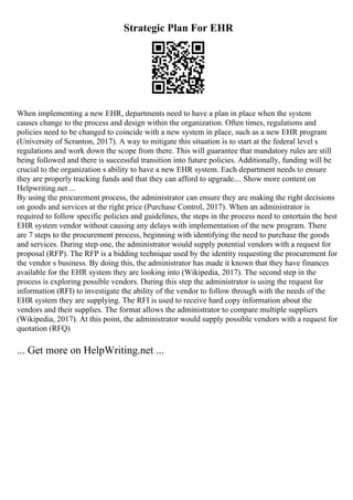 Strategic Plan For EHR
When implementing a new EHR, departments need to have a plan in place when the system
causes change to the process and design within the organization. Often times, regulations and
policies need to be changed to coincide with a new system in place, such as a new EHR program
(University of Scranton, 2017). A way to mitigate this situation is to start at the federal level s
regulations and work down the scope from there. This will guarantee that mandatory rules are still
being followed and there is successful transition into future policies. Additionally, funding will be
crucial to the organization s ability to have a new EHR system. Each department needs to ensure
they are properly tracking funds and that they can afford to upgrade.... Show more content on
Helpwriting.net ...
By using the procurement process, the administrator can ensure they are making the right decisions
on goods and services at the right price (Purchase Control, 2017). When an administrator is
required to follow specific policies and guidelines, the steps in the process need to entertain the best
EHR system vendor without causing any delays with implementation of the new program. There
are 7 steps to the procurement process, beginning with identifying the need to purchase the goods
and services. During step one, the administrator would supply potential vendors with a request for
proposal (RFP). The RFP is a bidding technique used by the identity requesting the procurement for
the vendor s business. By doing this, the administrator has made it known that they have finances
available for the EHR system they are looking into (Wikipedia, 2017). The second step in the
process is exploring possible vendors. During this step the administrator is using the request for
information (RFI) to investigate the ability of the vendor to follow through with the needs of the
EHR system they are supplying. The RFI is used to receive hard copy information about the
vendors and their supplies. The format allows the administrator to compare multiple suppliers
(Wikipedia, 2017). At this point, the administrator would supply possible vendors with a request for
quotation (RFQ)
... Get more on HelpWriting.net ...
 