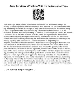 Jason Terwiliger s Problems With His Restaurant At The...
Jason Terwiliger, a new member of the finance committee at the Windshore Country Club,
recently found some problems with the financing of the F B outlets. His upscale restaurant in the
city is extremely successful, and he hopes to bring some helpful ideas to the Windshore Country
Club s F B operations on the outskirts of the city. One main concern Jason has is all of the
differences in the 4 F B outlets and that they all come out of the same kitchen. He says that the club
s foodcost is at 42% while his restaurant is at 28%, which is a huge difference. Steve should
respond to this concern by telling Jason that although his restaurant only has one outlet for his
kitchen, most clubs have many outlets only run from one kitchen, and while he can t change that
directly, hopefully other solutions will... Show more content on Helpwriting.net ...
He points out that the chef must make about 6 ducks early in the day to prepare the meal in case
someone orders it, but often that food is thrown away and wasted. Steve should inform Jason
that this may be more uncommon in the restaurant field, but in clubs, specialty dishes that are
prepared daily are very common and also expected by members who want the best food they can
receive. One way to eliminate such a high food waste for Steve may be to prepare less duck each
day, and if they run out they have other high quality dishes to replace them. Another issue was
the use of all fresh ingredients. Jason appreciates the quality of food but also states that frozen
ingredients can offer nearly the same quality for some foods for much less of a cost. Depending
on the quality of the country club and how exclusive they are, Steve may tell Jason that they can
only use fresh ingredients in their kitchen, but may also take him up on his idea and incorporate
some frozen foods in certain dishes. Maybe dishes not as large, like appetizers or fast food outlets,
could use frozen foods more often to cut
... Get more on HelpWriting.net ...
 