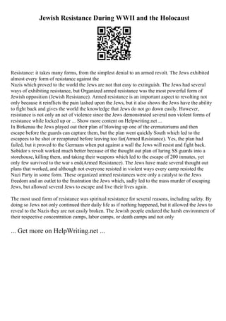 Jewish Resistance During WWII and the Holocaust
Resistance: it takes many forms, from the simplest denial to an armed revolt. The Jews exhibited
almost every form of resistance against the
Nazis which proved to the world the Jews are not that easy to extinguish. The Jews had several
ways of exhibiting resistance, but Organized armed resistance was the most powerful form of
Jewish opposition (Jewish Resistance). Armed resistance is an important aspect to revolting not
only because it reinflicts the pain lashed upon the Jews, but it also shows the Jews have the ability
to fight back and gives the world the knowledge that Jews do not go down easily. However,
resistance is not only an act of violence since the Jews demonstrated several non violent forms of
resistance while locked up or ... Show more content on Helpwriting.net ...
In Birkenau the Jews played out their plan of blowing up one of the crematoriums and then
escape before the guards can capture them, but the plan went quickly South which led to the
escapees to be shot or recaptured before leaving too far(Armed Resistance). Yes, the plan had
failed, but it proved to the Germans when put against a wall the Jews will resist and fight back.
Sobidor s revolt worked much better because of the thought out plan of luring SS guards into a
storehouse, killing them, and taking their weapons which led to the escape of 200 inmates, yet
only few survived to the war s end(Armed Resistance). The Jews have made several thought out
plans that worked, and although not everyone resisted in violent ways every camp resisted the
Nazi Party in some form. These organized armed resistances were only a catalyst to the Jews
freedom and an outlet to the frustration the Jews which, sadly led to the mass murder of escaping
Jews, but allowed several Jews to escape and live their lives again.
The most used form of resistance was spiritual resistance for several reasons, including safety. By
doing so Jews not only continued their daily life as if nothing happened, but it allowed the Jews to
reveal to the Nazis they are not easily broken. The Jewish people endured the harsh environment of
their respective concentration camps, labor camps, or death camps and not only
... Get more on HelpWriting.net ...
 