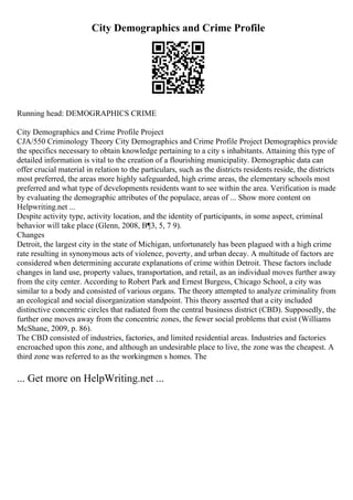 City Demographics and Crime Profile
Running head: DEMOGRAPHICS CRIME
City Demographics and Crime Profile Project
CJA/550 Criminology Theory City Demographics and Crime Profile Project Demographics provide
the specifics necessary to obtain knowledge pertaining to a city s inhabitants. Attaining this type of
detailed information is vital to the creation of a flourishing municipality. Demographic data can
offer crucial material in relation to the particulars, such as the districts residents reside, the districts
most preferred, the areas more highly safeguarded, high crime areas, the elementary schools most
preferred and what type of developments residents want to see within the area. Verification is made
by evaluating the demographic attributes of the populace, areas of ... Show more content on
Helpwriting.net ...
Despite activity type, activity location, and the identity of participants, in some aspect, criminal
behavior will take place (Glenn, 2008, В¶3, 5, 7 9).
Changes
Detroit, the largest city in the state of Michigan, unfortunately has been plagued with a high crime
rate resulting in synonymous acts of violence, poverty, and urban decay. A multitude of factors are
considered when determining accurate explanations of crime within Detroit. These factors include
changes in land use, property values, transportation, and retail, as an individual moves further away
from the city center. According to Robert Park and Ernest Burgess, Chicago School, a city was
similar to a body and consisted of various organs. The theory attempted to analyze criminality from
an ecological and social disorganization standpoint. This theory asserted that a city included
distinctive concentric circles that radiated from the central business district (CBD). Supposedly, the
further one moves away from the concentric zones, the fewer social problems that exist (Williams
McShane, 2009, p. 86).
The CBD consisted of industries, factories, and limited residential areas. Industries and factories
encroached upon this zone, and although an undesirable place to live, the zone was the cheapest. A
third zone was referred to as the workingmen s homes. The
... Get more on HelpWriting.net ...
 