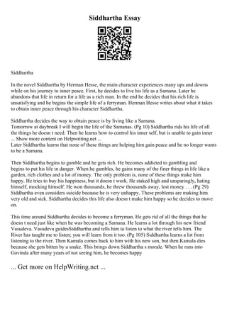 Siddhartha Essay
Siddhartha
In the novel Siddhartha by Herman Hesse, the main character experiences many ups and downs
while on his journey to inner peace. First, he decides to live his life as a Samana. Later he
abandons that life in return for a life as a rich man. In the end he decides that his rich life is
unsatisfying and he begins the simple life of a ferryman. Herman Hesse writes about what it takes
to obtain inner peace through his character Siddhartha.
Siddhartha decides the way to obtain peace is by living like a Samana.
Tomorrow at daybreak I will begin the life of the Samanas. (Pg 10) Siddhartha rids his life of all
the things he doesn t need. Then he learns how to control his inner self, but is unable to gain inner
... Show more content on Helpwriting.net ...
Later Siddhartha learns that none of these things are helping him gain peace and he no longer wants
to be a Samana.
Then Siddhartha begins to gamble and he gets rich. He becomes addicted to gambling and
begins to put his life in danger. When he gambles, he gains many of the finer things in life like a
garden, rich clothes and a lot of money. The only problem is, none of these things make him
happy. He tries to buy his happiness, but it doesn t work. He staked high and unsparingly, hating
himself, mocking himself. He won thousands, he threw thousands away, lost money . . . (Pg 29)
Siddhartha even considers suicide because he is very unhappy. These problems are making him
very old and sick. Siddhartha decides this life also doesn t make him happy so he decides to move
on.
This time around Siddhartha decides to become a ferryman. He gets rid of all the things that he
doesn t need just like when he was becoming a Samana. He learns a lot through his new friend
Vasudeva. Vasudeva guidesSiddhartha and tells him to listen to what the river tells him. The
River has taught me to listen; you will learn from it too. (Pg 105) Siddhartha learns a lot from
listening to the river. Then Kamala comes back to him with his new son, but then Kamala dies
because she gets bitten by a snake. This brings down Siddhartha s morale. When he runs into
Govinda after many years of not seeing him, he becomes happy
... Get more on HelpWriting.net ...
 