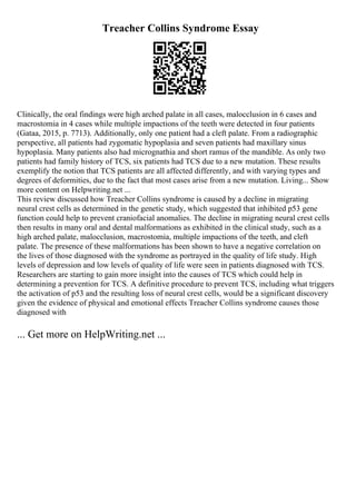 Treacher Collins Syndrome Essay
Clinically, the oral findings were high arched palate in all cases, malocclusion in 6 cases and
macrostomia in 4 cases while multiple impactions of the teeth were detected in four patients
(Gataa, 2015, p. 7713). Additionally, only one patient had a cleft palate. From a radiographic
perspective, all patients had zygomatic hypoplasia and seven patients had maxillary sinus
hypoplasia. Many patients also had micrognathia and short ramus of the mandible. As only two
patients had family history of TCS, six patients had TCS due to a new mutation. These results
exemplify the notion that TCS patients are all affected differently, and with varying types and
degrees of deformities, due to the fact that most cases arise from a new mutation. Living... Show
more content on Helpwriting.net ...
This review discussed how Treacher Collins syndrome is caused by a decline in migrating
neural crest cells as determined in the genetic study, which suggested that inhibited p53 gene
function could help to prevent craniofacial anomalies. The decline in migrating neural crest cells
then results in many oral and dental malformations as exhibited in the clinical study, such as a
high arched palate, malocclusion, macrostomia, multiple impactions of the teeth, and cleft
palate. The presence of these malformations has been shown to have a negative correlation on
the lives of those diagnosed with the syndrome as portrayed in the quality of life study. High
levels of depression and low levels of quality of life were seen in patients diagnosed with TCS.
Researchers are starting to gain more insight into the causes of TCS which could help in
determining a prevention for TCS. A definitive procedure to prevent TCS, including what triggers
the activation of p53 and the resulting loss of neural crest cells, would be a significant discovery
given the evidence of physical and emotional effects Treacher Collins syndrome causes those
diagnosed with
... Get more on HelpWriting.net ...
 