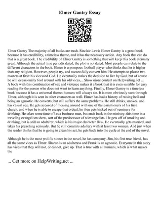 Elmer Gantry Essay
Elmer Gantry The majority of all books are trash. Sinclair Lewis Elmer Gantry is a great book
because it has credibility, a timeless theme, and it has the necessary action. Any book that can do
that is a great book. The credibility of Elmer Gantry is something that will keep this book eternally
great. Although the actual time periodis dated, the plot is not dated. Most people can relate to the
different characters in the book. Elmer is a pompous football player who thinks that he is higher
than any religion. However, people try, and successfully convert him. He attempts to please two
masters at first: his vicesand God. He eventually makes the decision to live by God, but of course
he will occasionally fool around with his old vices,... Show more content on Helpwriting.net ...
A book with this combination of sex and violence makes it a book that it is even suitable for easy
reading for the person who does not want to learn anything. Finally, Elmer Gantry is a timeless
book because it has a universal theme: humans will always sin. It is most obviously seen through
Elmer, although it is seen in other characters as well. Elmer has had a history of raising hell and
being an agnostic. He converts, but still suffers the same problems. He still drinks, smokes, and
has casual sex. He gets accused of messing around with one of the parishioners of his first
church, and when he is able to escape that ordeal, he then gets kicked out of seminary for
drinking. He takes some time off as a business man, but ends back in the ministry, this time in a
traveling evangelism show, sort of the predecessor of televangelists. He gets off of smoking and
drinking, but is still an adulterer, which is his major character flaw. He eventually gets married, and
takes his preaching seriously. But he still commits adultery with at least two women. And just when
the reader thinks that he is going to clean his act, he gets back into the cycle at the end of the novel.
Although he is the most prolific sinner in the novel, he has company. Jim, his first true friend, has
all the same vices as Elmer. Sharon is an adulteress and Frank is an agnostic. Everyone in this story
has vices that they will not, or cannot, give up. That is true with all humans, which is what makes
the
... Get more on HelpWriting.net ...
 