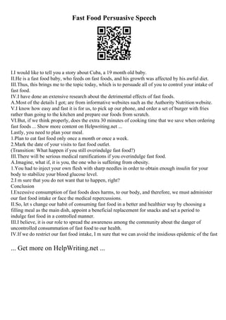 Fast Food Persuasive Speech
I.I would like to tell you a story about Cuba, a 19 month old baby.
II.He is a fast food baby, who feeds on fast foods, and his growth was affected by his awful diet.
III.Thus, this brings me to the topic today, which is to persuade all of you to control your intake of
fast food.
IV.I have done an extensive research about the detrimental effects of fast foods.
A.Most of the details I got; are from informative websites such as the Authority Nutrition website.
V.I know how easy and fast it is for us, to pick up our phone, and order a set of burger with fries
rather than going to the kitchen and prepare our foods from scratch.
VI.But, if we think properly, does the extra 30 minutes of cooking time that we save when ordering
fast foods ... Show more content on Helpwriting.net ...
Lastly, you need to plan your meal.
1.Plan to eat fast food only once a month or once a week.
2.Mark the date of your visits to fast food outlet.
(Transition: What happen if you still overindulge fast food?)
III.There will be serious medical ramifications if you overindulge fast food.
A.Imagine, what if, it is you, the one who is suffering from obesity.
1.You had to inject your own flesh with sharp needles in order to obtain enough insulin for your
body to stabilize your blood glucose level.
2.I m sure that you do not want that to happen, right?
Conclusion
I.Excessive consumption of fast foods does harms, to our body, and therefore, we must administer
our fast food intake or face the medical repercussions.
II.So, let s change our habit of consuming fast food in a better and healthier way by choosing a
filling meal as the main dish, appoint a beneficial replacement for snacks and set a period to
indulge fast food in a controlled manner.
III.I believe, it is our role to spread the awareness among the community about the danger of
uncontrolled consummation of fast food to our health.
IV.If we do restrict our fast food intake, I m sure that we can avoid the insidious epidemic of the fast
... Get more on HelpWriting.net ...
 