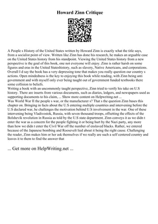 Howard Zinn Critique
A People s History of the United States written by Howard Zinn is exactly what the title says,
from a socialist point of view. Written like Zinn has done his research, he makes an arguable case
on the United States history from his standpoint. Viewing the United States history from a new
perspective is the goal of this book, one not everyone will enjoy. Zinn is rather harsh on some
figures and eras in the United Stateshistory, such as slavery, Native Americans, and corporations.
Overall I d say the book has a very depressing tone that makes you really question our country s
actions. Open mindedness is the key to enjoying this book while reading, with Zinn being anti
government and with myself only ever being taught out of government funded textbooks there
some collision to beliefs.
Writing a book with an uncommonly taught perspective, Zinn tried to verify his take on U.S
history. There are inserts from various documents, such as diaries, ledgers, and newspapers used as
supporting documents to his claim, ... Show more content on Helpwriting.net ...
Was World War II the people s war, or the manufacturer s? That s the question Zinn bases this
chapter on. Bringing in facts about the U.S entering multiple countries and intervening before the
U.S declared war, he challenges the motivation behind U.S involvement in the war. One of these
intervening being Vladivostok, Russia, with seven thousand troops, offsetting the effects of the
Bolshevik revolution in Russia as told by the U.S state department. Zinn conveys it as we didn t
enter the war as a concern for the people fighting it or being hurt by the Nazi party, any more
than how we didn t enter the Civil War off the number of enslaved blacks. Rather, we entered
because of the Japanese bombing and Roosevelt lied about it being the right cause. Challenging
the reader, Zinn makes him or her ask themselves if we really are such a self centered country and
leaves it to them to find the answer that
... Get more on HelpWriting.net ...
 