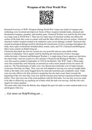 Weapons of the First World War
Research Overview of WW1 Weapons During World War I many new kinds of weapons and
technology were invented and improved. Some of these weapons included tanks, chemical and
biochemical weapons, grenades, and machine guns. Chemical Warfare was used for the first time
on a large scale in World War I. There are two main types of chemical warfare
, one affects the
surface of the body they come in contact with and the other affects the nervous system. Almost all
chemical warfare weapons needed to be inhaled to cause severe damage or death. Chemicals that
caused neurological damage acted by blocking the transmission of nerve messages throughout the
body, these types of chemicals included tabun, soman, sarin, and VX ( Chemical and Biological...
Show more content on Helpwriting.net ...
Chemicals that attack the nervous system are very powerful and can cause death within
minutes of inhalation. Nerve agents work by blocking the transmission of nerve messages
within the body ( Chemical and Biological Warfare ). A single drop of nerve agent can shut down
the entire body s nervous system in a few minutes ( Chemical and Biological Warfare ). Tanks
were first used in combat in September of 1916 by the British ( The WW1 Tank ). When tanks
were first created they were basically an armored car with a track instead of tires for easier off
road use. The first prototypes of tanks were very flawed and would take a lot of improvements
to become what they are today. They were not well adapted to moving over uneven muddy battle
fields so the tanks were easily bogged down by mud and sometimes got completely stuck. Tanks
were not only effective by their protective properties but also had a scare factor towards the
beginning of the war since they were new and the German army had not experienced them in battle
before. View slits were one of the main problems with the first tanks. For one they were too small
to be able to effectively see anything out of them while the tank was moving. And the slits were
targets for enemy gunshot.
The name tank came from the British, they shipped the parts for tanks in crates marked tanks to try
and disguise what was
... Get more on HelpWriting.net ...
 
