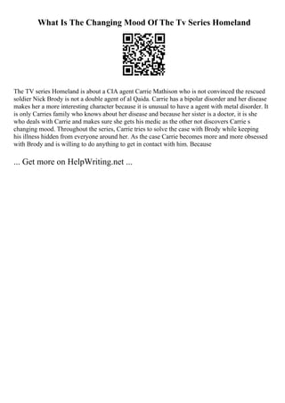 What Is The Changing Mood Of The Tv Series Homeland
The TV series Homeland is about a CIA agent Carrie Mathison who is not convinced the rescued
soldier Nick Brody is not a double agent of al Qaida. Carrie has a bipolar disorder and her disease
makes her a more interesting character because it is unusual to have a agent with metal disorder. It
is only Carries family who knows about her disease and because her sister is a doctor, it is she
who deals with Carrie and makes sure she gets his medic as the other not discovers Carrie s
changing mood. Throughout the series, Carrie tries to solve the case with Brody while keeping
his illness hidden from everyone around her. As the case Carrie becomes more and more obsessed
with Brody and is willing to do anything to get in contact with him. Because
... Get more on HelpWriting.net ...
 