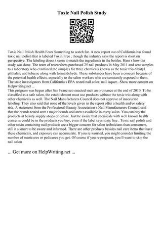 Toxic Nail Polish Study
Toxic Nail Polish Health Fears Something to watch for. A new report out of California has found
toxic nail polish that is labeled Toxin Free , though the industry says the report is short on
perspective. The labeling doesn t seem to match the ingredients in the bottles. Here s how the
study was done. The team of researchers purchased 25 nail products in May 2011 and sent samples
to a laboratory who examined the samples for three chemicals known as the toxic trio dibutyl
phthalate and toluene along with formaldehyde. These substances have been a concern because of
the potential health effects, especially to the salon workers who are constantly exposed to them.
The state investigators from California s EPA tested nail color, nail laquer
... Show more content on
Helpwriting.net ...
This program was begun after San Francisco enacted such an ordinance at the end of 2010. To be
classified as a safe salon, the establishment must use products without the toxic trio along with
other chemicals as well. The Nail Manufacturers Council does not approve of inaccurate
labeling. They also said that none of the levels given in the report offer a health and/or safety
risk. A statement from the Professional Beauty Association s Nail Manufacturers Council said
that the brands tested aren t major brands and aren t available in every salon. You can buy the
products at beauty supply shops or online. Just be aware that chemicals with well known health
concerns could be in the products you buy, even if the label says toxic free . Toxic nail polish and
other toxin containing nail products are a bigger concern for salon technicians than consumers,
still it s smart to be aware and informed. There are other products besides nail care items that have
these chemicals, and exposure can accumulate. If you re worried, you might consider limiting the
number of manicures or pedicures you get. Of course if you re pregnant, you ll want to skip the
nail salon
... Get more on HelpWriting.net ...
 
