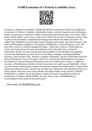 Nr500 Evaluation of a Website Credibility Essay
Evaluating a Website for Credibility: KidsHealth NR500 Foundational Concepts and Application
Evaluation of a Websites Credibility: KidsHealth In today s world of medicine when developing a
patient care plan nurses should use evidence based practice that has been peer reviewed by subject
matter experts (Miller, Jones, Graves, amp; Sievert 2010). The internet is frequently used by nurses
to gather more information, expand their knowledge base, and provide patient education. The
website http://kidshealth.org was found using the Google search engine, and chosen because of my
work with the pediatric population. The purpose of KidsHealth is to provide parents, teens, and
kids with a resource to consult regarding the health,... Show more content on Helpwriting.net ...
At the end of each section the name and credentials of the individual who reviewed the
information, the date reviewed, and the name and credentials of the individual who originally
reviewed the information are stated. There are also links to webpages containing additional
resources, which include: CDC, American Academy of Pediatrics, and the United States Food and
Drug Administration. Ease of Navigation and Privacy and Security KidsHealth does not require
the creation of a user identification and password too access information, articles, or additional
resources. A broadband and wireless network connection were used to access KidsHealth; in both
cases the website loaded quickly without errors present. Images and sounds could be visualized and
heard using both connections, and the links provided were functioning with information loaded in a
timely manner. Resources were clearly labeled with subject matters easily located. Credibility
KidsHealth is a credible site for individuals to obtain information regarding the health and
development of children. MEDLINEPlus, the CDC, Mayo Clinic, and KidsHealth are
recommended to both consumer and professional
... Get more on HelpWriting.net ...
 