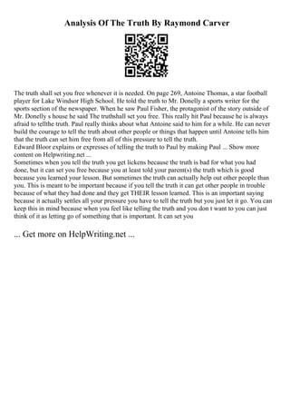 Analysis Of The Truth By Raymond Carver
The truth shall set you free whenever it is needed. On page 269, Antoine Thomas, a star football
player for Lake Windsor High School. He told the truth to Mr. Donelly a sports writer for the
sports section of the newspaper. When he saw Paul Fisher, the protagonist of the story outside of
Mr. Donelly s house he said The truthshall set you free. This really hit Paul because he is always
afraid to tellthe truth. Paul really thinks about what Antoine said to him for a while. He can never
build the courage to tell the truth about other people or things that happen until Antoine tells him
that the truth can set him free from all of this pressure to tell the truth.
Edward Bloor explains or expresses of telling the truth to Paul by making Paul ... Show more
content on Helpwriting.net ...
Sometimes when you tell the truth you get lickens because the truth is bad for what you had
done, but it can set you free because you at least told your parent(s) the truth which is good
because you learned your lesson. But sometimes the truth can actually help out other people than
you. This is meant to be important because if you tell the truth it can get other people in trouble
because of what they had done and they get THEIR lesson learned. This is an important saying
because it actually settles all your pressure you have to tell the truth but you just let it go. You can
keep this in mind because when you feel like telling the truth and you don t want to you can just
think of it as letting go of something that is important. It can set you
... Get more on HelpWriting.net ...
 