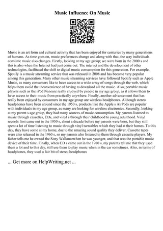 Music Influence On Music
Music is an art form and cultural activity that has been enjoyed for centuries by many generations
of humans. As time goes on, music preferences change and along with that, the way individuals
consume music also changes. Firstly, looking at my age group; we were born in the 2000 s and
this is also when the Internet had just come out. The internet and the development of other
technologies, facilitated the shift to digital music consumption for this generation. For example,
Spotify is a music streaming service that was released in 2008 and has become very popular
among this generation. Many other music streaming services have followed Spotify such as Apple
Music, as many consumers like to have access to a wide array of songs through the web, which
helps them avoid the inconvenience of having to download all the music. Also, portable music
players such as the iPod Nanoare really enjoyed by people in my age group, as it allows them to
have access to their music from practically anywhere. Finally, another advancement that has
really been enjoyed by consumers in my age group are wireless headphones. Although stereo
headphones have been around since the 1950 s, products like the Apple s AirPods are popular
with individuals in my age group, as many are looking for wireless electronics. Secondly, looking
at my parent s age group, they had many sources of music consumption. My parents listened to
music through cassettes, CDs, and vinyl s through their childhood to young adulthood. Vinyl
records first came out in the 1950 s, about a decade before my parents were born, but they still
spent a lot of time listening to music through vinyl turntables which they had at their homes. To this
day, they have some at my home, due to the amazing sound quality they deliver. Cassette tapes
were also released in the 1960 s, so my parents also listened to them through cassette players. My
father tells me he owned the Sony Walkmanwhen he was younger, and that was the portable music
device of their time. Finally, when CD s came out in the 1980 s, my parents tell me that they used
them a lot and to this day, still use them to play music when in the car sometimes. Also, in terms of
headphones, they used a fair bit of stereo headphones
... Get more on HelpWriting.net ...
 