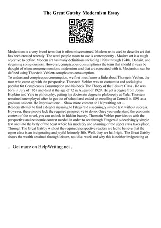 The Great Gatsby Modernism Essay
Modernism is a very broad term that is often misconstrued. Modern art is used to describe art that
has been created recently. The word people mean to use is contemporary . Modern art is a tough
adjective to define. Modern art has many definitions including 1920s through 1940s, Dadaist, and
streaming consciousness. However, conspicuous consumptionis the term that should always be
thought of when someone mentions modernism and that art associated with it. Modernism can be
defined using Thorstein Veblens conspicuous consumption.
To understand conspicuous consumption, we first must know a little about Thorstein Veblen, the
man who came up with the perspective. Thorstein Veblen was an economist and sociologist
popular for Conspicuous Consumption and his book The Theory of the Leisure Class . He was
born in July of 1857 and died at the age of 72 in August of 1929. He got a degree from Johns
Hopkins and Yale in philosophy, getting his doctorate degree in philosophy at Yale. Thorstein
remained unemployed after he got out of school and ended up enrolling at Cornell in 1891 as a
graduate student. He impressed one ... Show more content on Helpwriting.net ...
Readers attempt to find a deeper meaning to Fitzgerald s seemingly simple text without success.
However, these people lack the required perspective to do so. Once you understand the economic
context of the novel, you can unlock its hidden beauty. Thorstein Veblen provides us with the
perspective and economic context needed in order to see through Fitzgerald s deceivingly simple
text and into the belly of the beast where his mockery and shaming of the upper class takes place.
Through The Great Gatsby without the required perspective readers are led to believe that the
upper class is an invigorating and joyful leisurely life. Well, they are half right. The Great Gatsby
shows the wealth obtained through leisure, not idle, work and why this is neither invigorating or
... Get more on HelpWriting.net ...
 