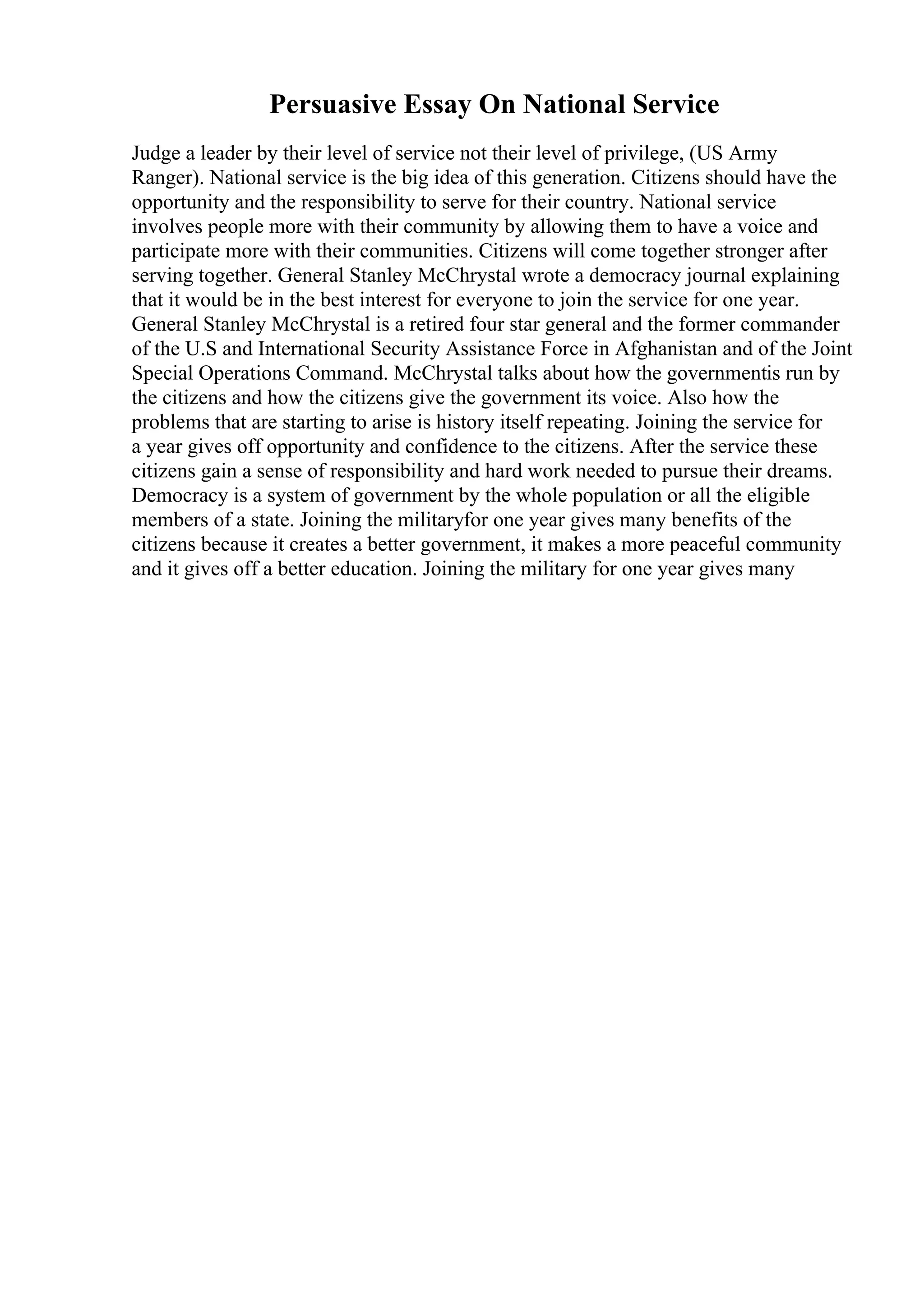 Persuasive Essay On National Service
Judge a leader by their level of service not their level of privilege, (US Army
Ranger). National service is the big idea of this generation. Citizens should have the
opportunity and the responsibility to serve for their country. National service
involves people more with their community by allowing them to have a voice and
participate more with their communities. Citizens will come together stronger after
serving together. General Stanley McChrystal wrote a democracy journal explaining
that it would be in the best interest for everyone to join the service for one year.
General Stanley McChrystal is a retired four star general and the former commander
of the U.S and International Security Assistance Force in Afghanistan and of the Joint
Special Operations Command. McChrystal talks about how the governmentis run by
the citizens and how the citizens give the government its voice. Also how the
problems that are starting to arise is history itself repeating. Joining the service for
a year gives off opportunity and confidence to the citizens. After the service these
citizens gain a sense of responsibility and hard work needed to pursue their dreams.
Democracy is a system of government by the whole population or all the eligible
members of a state. Joining the militaryfor one year gives many benefits of the
citizens because it creates a better government, it makes a more peaceful community
and it gives off a better education. Joining the military for one year gives many
 