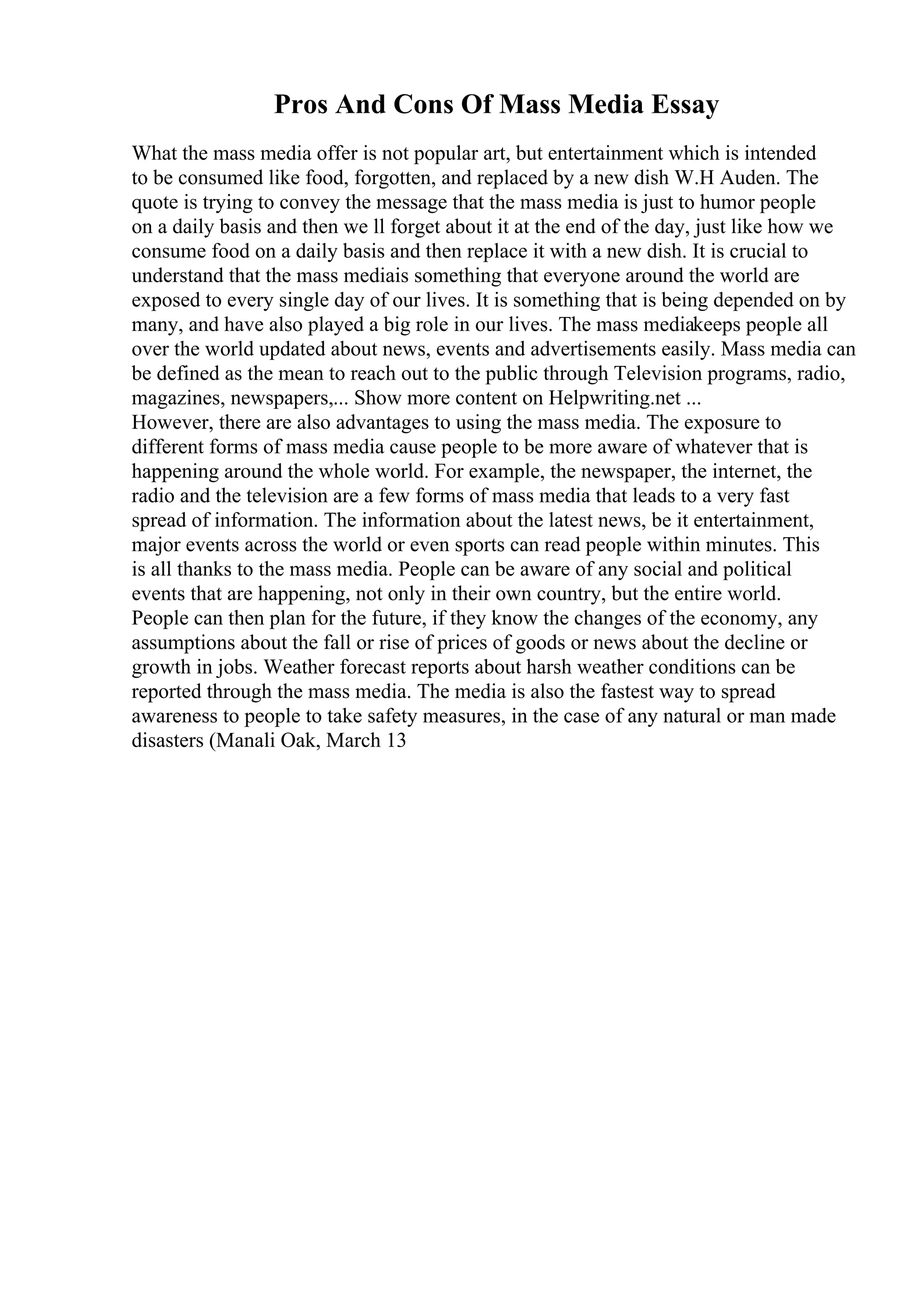 Pros And Cons Of Mass Media Essay
What the mass media offer is not popular art, but entertainment which is intended
to be consumed like food, forgotten, and replaced by a new dish W.H Auden. The
quote is trying to convey the message that the mass media is just to humor people
on a daily basis and then we ll forget about it at the end of the day, just like how we
consume food on a daily basis and then replace it with a new dish. It is crucial to
understand that the mass mediais something that everyone around the world are
exposed to every single day of our lives. It is something that is being depended on by
many, and have also played a big role in our lives. The mass mediakeeps people all
over the world updated about news, events and advertisements easily. Mass media can
be defined as the mean to reach out to the public through Television programs, radio,
magazines, newspapers,... Show more content on Helpwriting.net ...
However, there are also advantages to using the mass media. The exposure to
different forms of mass media cause people to be more aware of whatever that is
happening around the whole world. For example, the newspaper, the internet, the
radio and the television are a few forms of mass media that leads to a very fast
spread of information. The information about the latest news, be it entertainment,
major events across the world or even sports can read people within minutes. This
is all thanks to the mass media. People can be aware of any social and political
events that are happening, not only in their own country, but the entire world.
People can then plan for the future, if they know the changes of the economy, any
assumptions about the fall or rise of prices of goods or news about the decline or
growth in jobs. Weather forecast reports about harsh weather conditions can be
reported through the mass media. The media is also the fastest way to spread
awareness to people to take safety measures, in the case of any natural or man made
disasters (Manali Oak, March 13
 