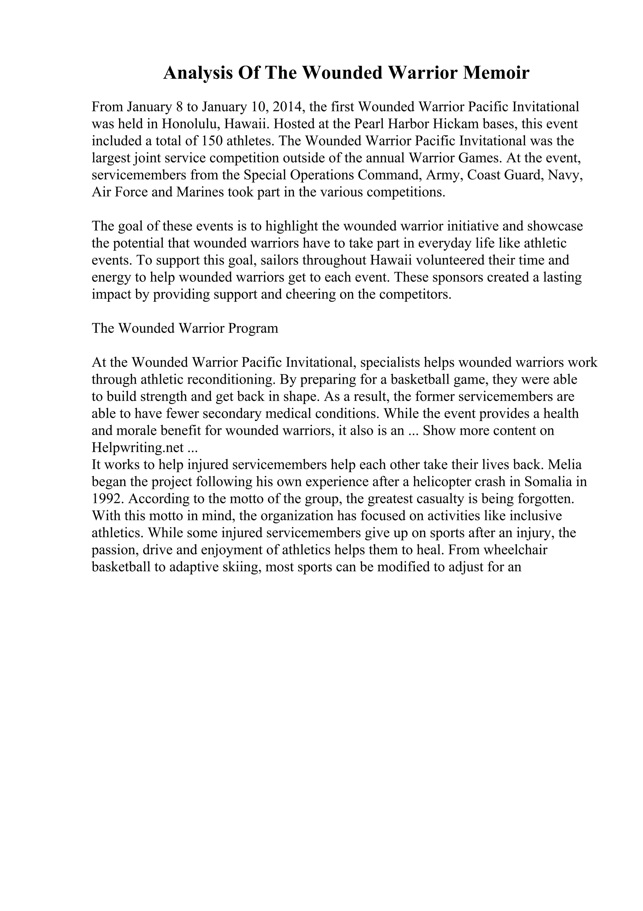 Analysis Of The Wounded Warrior Memoir
From January 8 to January 10, 2014, the first Wounded Warrior Pacific Invitational
was held in Honolulu, Hawaii. Hosted at the Pearl Harbor Hickam bases, this event
included a total of 150 athletes. The Wounded Warrior Pacific Invitational was the
largest joint service competition outside of the annual Warrior Games. At the event,
servicemembers from the Special Operations Command, Army, Coast Guard, Navy,
Air Force and Marines took part in the various competitions.
The goal of these events is to highlight the wounded warrior initiative and showcase
the potential that wounded warriors have to take part in everyday life like athletic
events. To support this goal, sailors throughout Hawaii volunteered their time and
energy to help wounded warriors get to each event. These sponsors created a lasting
impact by providing support and cheering on the competitors.
The Wounded Warrior Program
At the Wounded Warrior Pacific Invitational, specialists helps wounded warriors work
through athletic reconditioning. By preparing for a basketball game, they were able
to build strength and get back in shape. As a result, the former servicemembers are
able to have fewer secondary medical conditions. While the event provides a health
and morale benefit for wounded warriors, it also is an ... Show more content on
Helpwriting.net ...
It works to help injured servicemembers help each other take their lives back. Melia
began the project following his own experience after a helicopter crash in Somalia in
1992. According to the motto of the group, the greatest casualty is being forgotten.
With this motto in mind, the organization has focused on activities like inclusive
athletics. While some injured servicemembers give up on sports after an injury, the
passion, drive and enjoyment of athletics helps them to heal. From wheelchair
basketball to adaptive skiing, most sports can be modified to adjust for an
 