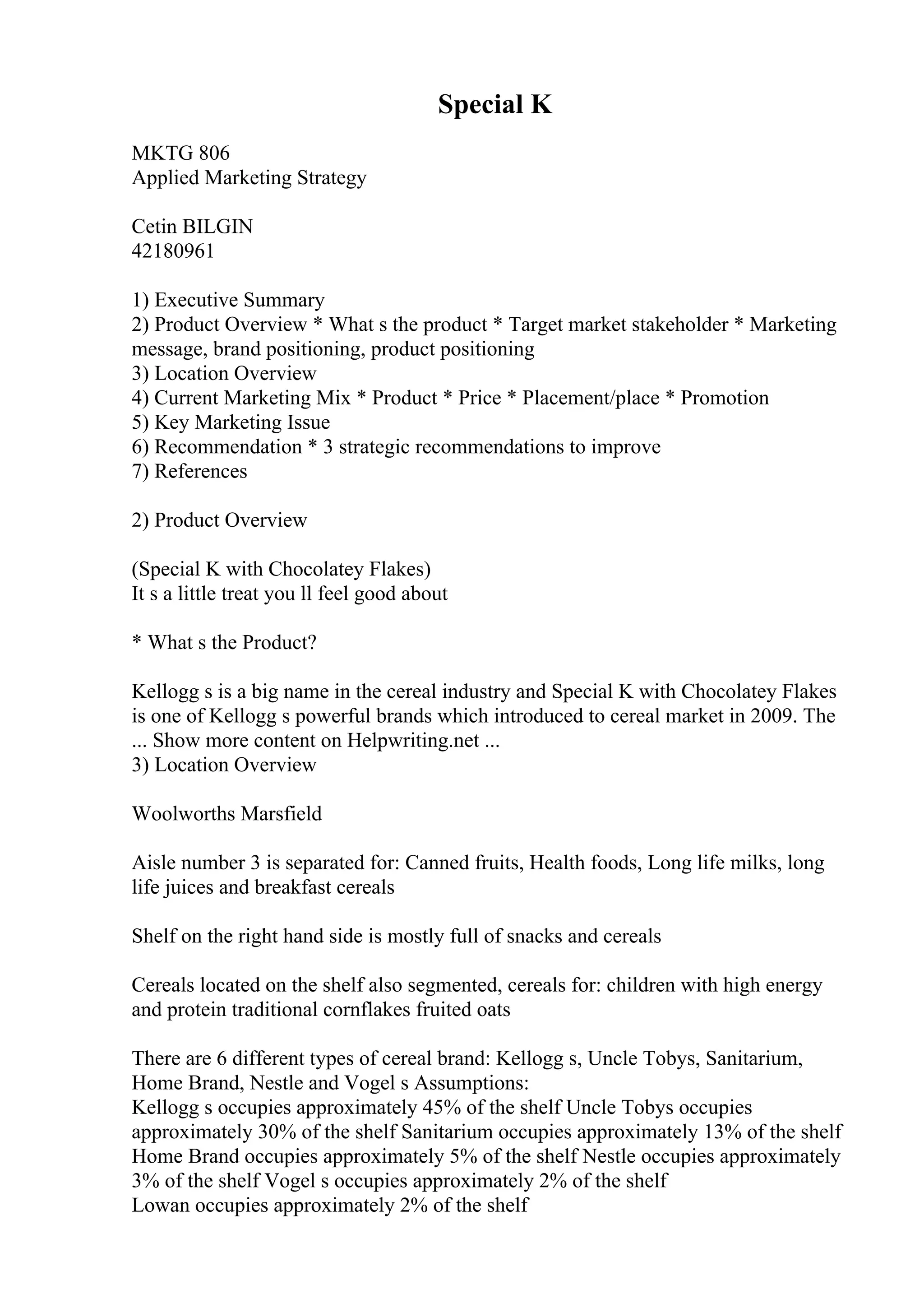 Special K
MKTG 806
Applied Marketing Strategy
Cetin BILGIN
42180961
1) Executive Summary
2) Product Overview * What s the product * Target market stakeholder * Marketing
message, brand positioning, product positioning
3) Location Overview
4) Current Marketing Mix * Product * Price * Placement/place * Promotion
5) Key Marketing Issue
6) Recommendation * 3 strategic recommendations to improve
7) References
2) Product Overview
(Special K with Chocolatey Flakes)
It s a little treat you ll feel good about
* What s the Product?
Kellogg s is a big name in the cereal industry and Special K with Chocolatey Flakes
is one of Kellogg s powerful brands which introduced to cereal market in 2009. The
... Show more content on Helpwriting.net ...
3) Location Overview
Woolworths Marsfield
Aisle number 3 is separated for: Canned fruits, Health foods, Long life milks, long
life juices and breakfast cereals
Shelf on the right hand side is mostly full of snacks and cereals
Cereals located on the shelf also segmented, cereals for: children with high energy
and protein traditional cornflakes fruited oats
There are 6 different types of cereal brand: Kellogg s, Uncle Tobys, Sanitarium,
Home Brand, Nestle and Vogel s Assumptions:
Kellogg s occupies approximately 45% of the shelf Uncle Tobys occupies
approximately 30% of the shelf Sanitarium occupies approximately 13% of the shelf
Home Brand occupies approximately 5% of the shelf Nestle occupies approximately
3% of the shelf Vogel s occupies approximately 2% of the shelf
Lowan occupies approximately 2% of the shelf
 