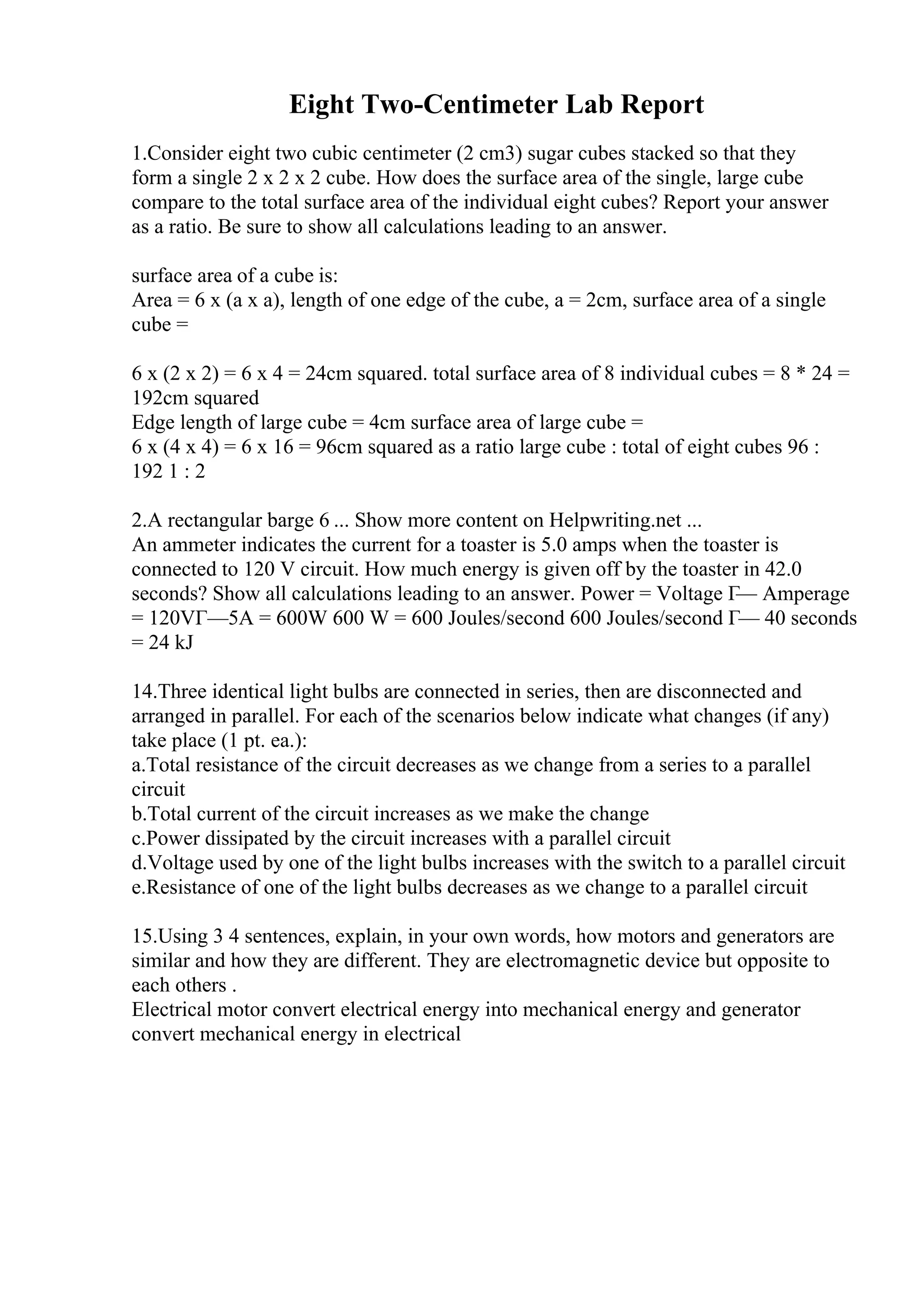 Eight Two-Centimeter Lab Report
1.Consider eight two cubic centimeter (2 cm3) sugar cubes stacked so that they
form a single 2 x 2 x 2 cube. How does the surface area of the single, large cube
compare to the total surface area of the individual eight cubes? Report your answer
as a ratio. Be sure to show all calculations leading to an answer.
surface area of a cube is:
Area = 6 x (a x a), length of one edge of the cube, a = 2cm, surface area of a single
cube =
6 x (2 x 2) = 6 x 4 = 24cm squared. total surface area of 8 individual cubes = 8 * 24 =
192cm squared
Edge length of large cube = 4cm surface area of large cube =
6 x (4 x 4) = 6 x 16 = 96cm squared as a ratio large cube : total of eight cubes 96 :
192 1 : 2
2.A rectangular barge 6 ... Show more content on Helpwriting.net ...
An ammeter indicates the current for a toaster is 5.0 amps when the toaster is
connected to 120 V circuit. How much energy is given off by the toaster in 42.0
seconds? Show all calculations leading to an answer. Power = Voltage Г— Amperage
= 120VГ—5A = 600W 600 W = 600 Joules/second 600 Joules/second Г— 40 seconds
= 24 kJ
14.Three identical light bulbs are connected in series, then are disconnected and
arranged in parallel. For each of the scenarios below indicate what changes (if any)
take place (1 pt. ea.):
a.Total resistance of the circuit decreases as we change from a series to a parallel
circuit
b.Total current of the circuit increases as we make the change
c.Power dissipated by the circuit increases with a parallel circuit
d.Voltage used by one of the light bulbs increases with the switch to a parallel circuit
e.Resistance of one of the light bulbs decreases as we change to a parallel circuit
15.Using 3 4 sentences, explain, in your own words, how motors and generators are
similar and how they are different. They are electromagnetic device but opposite to
each others .
Electrical motor convert electrical energy into mechanical energy and generator
convert mechanical energy in electrical
 