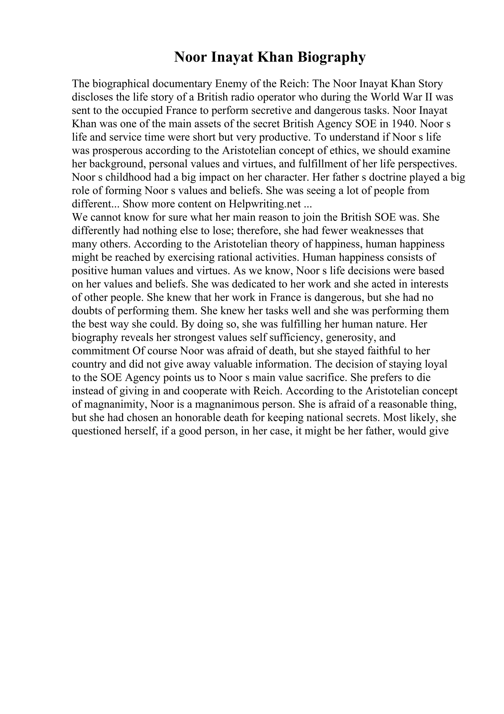 Noor Inayat Khan Biography
The biographical documentary Enemy of the Reich: The Noor Inayat Khan Story
discloses the life story of a British radio operator who during the World War II was
sent to the occupied France to perform secretive and dangerous tasks. Noor Inayat
Khan was one of the main assets of the secret British Agency SOE in 1940. Noor s
life and service time were short but very productive. To understand if Noor s life
was prosperous according to the Aristotelian concept of ethics, we should examine
her background, personal values and virtues, and fulfillment of her life perspectives.
Noor s childhood had a big impact on her character. Her father s doctrine played a big
role of forming Noor s values and beliefs. She was seeing a lot of people from
different... Show more content on Helpwriting.net ...
We cannot know for sure what her main reason to join the British SOE was. She
differently had nothing else to lose; therefore, she had fewer weaknesses that
many others. According to the Aristotelian theory of happiness, human happiness
might be reached by exercising rational activities. Human happiness consists of
positive human values and virtues. As we know, Noor s life decisions were based
on her values and beliefs. She was dedicated to her work and she acted in interests
of other people. She knew that her work in France is dangerous, but she had no
doubts of performing them. She knew her tasks well and she was performing them
the best way she could. By doing so, she was fulfilling her human nature. Her
biography reveals her strongest values self sufficiency, generosity, and
commitment Of course Noor was afraid of death, but she stayed faithful to her
country and did not give away valuable information. The decision of staying loyal
to the SOE Agency points us to Noor s main value sacrifice. She prefers to die
instead of giving in and cooperate with Reich. According to the Aristotelian concept
of magnanimity, Noor is a magnanimous person. She is afraid of a reasonable thing,
but she had chosen an honorable death for keeping national secrets. Most likely, she
questioned herself, if a good person, in her case, it might be her father, would give
 