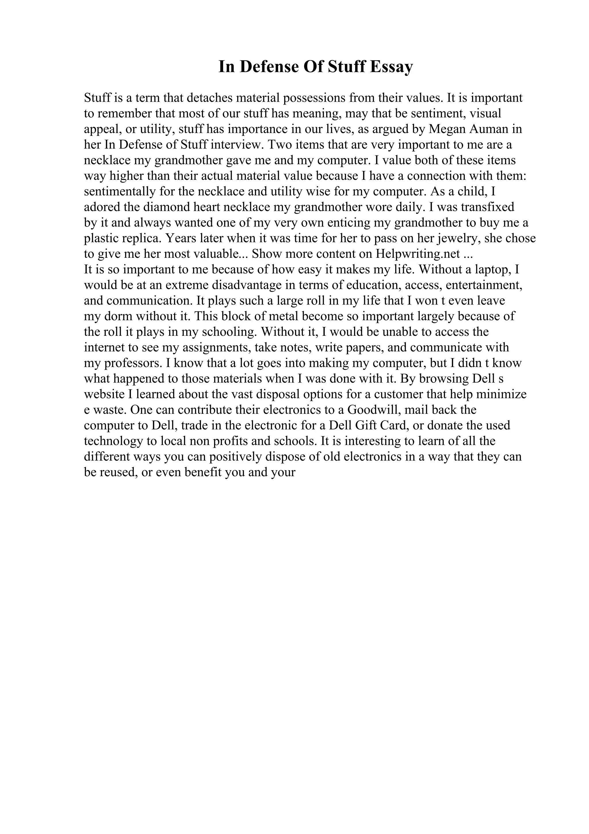 In Defense Of Stuff Essay
Stuff is a term that detaches material possessions from their values. It is important
to remember that most of our stuff has meaning, may that be sentiment, visual
appeal, or utility, stuff has importance in our lives, as argued by Megan Auman in
her In Defense of Stuff interview. Two items that are very important to me are a
necklace my grandmother gave me and my computer. I value both of these items
way higher than their actual material value because I have a connection with them:
sentimentally for the necklace and utility wise for my computer. As a child, I
adored the diamond heart necklace my grandmother wore daily. I was transfixed
by it and always wanted one of my very own enticing my grandmother to buy me a
plastic replica. Years later when it was time for her to pass on her jewelry, she chose
to give me her most valuable... Show more content on Helpwriting.net ...
It is so important to me because of how easy it makes my life. Without a laptop, I
would be at an extreme disadvantage in terms of education, access, entertainment,
and communication. It plays such a large roll in my life that I won t even leave
my dorm without it. This block of metal become so important largely because of
the roll it plays in my schooling. Without it, I would be unable to access the
internet to see my assignments, take notes, write papers, and communicate with
my professors. I know that a lot goes into making my computer, but I didn t know
what happened to those materials when I was done with it. By browsing Dell s
website I learned about the vast disposal options for a customer that help minimize
e waste. One can contribute their electronics to a Goodwill, mail back the
computer to Dell, trade in the electronic for a Dell Gift Card, or donate the used
technology to local non profits and schools. It is interesting to learn of all the
different ways you can positively dispose of old electronics in a way that they can
be reused, or even benefit you and your
 