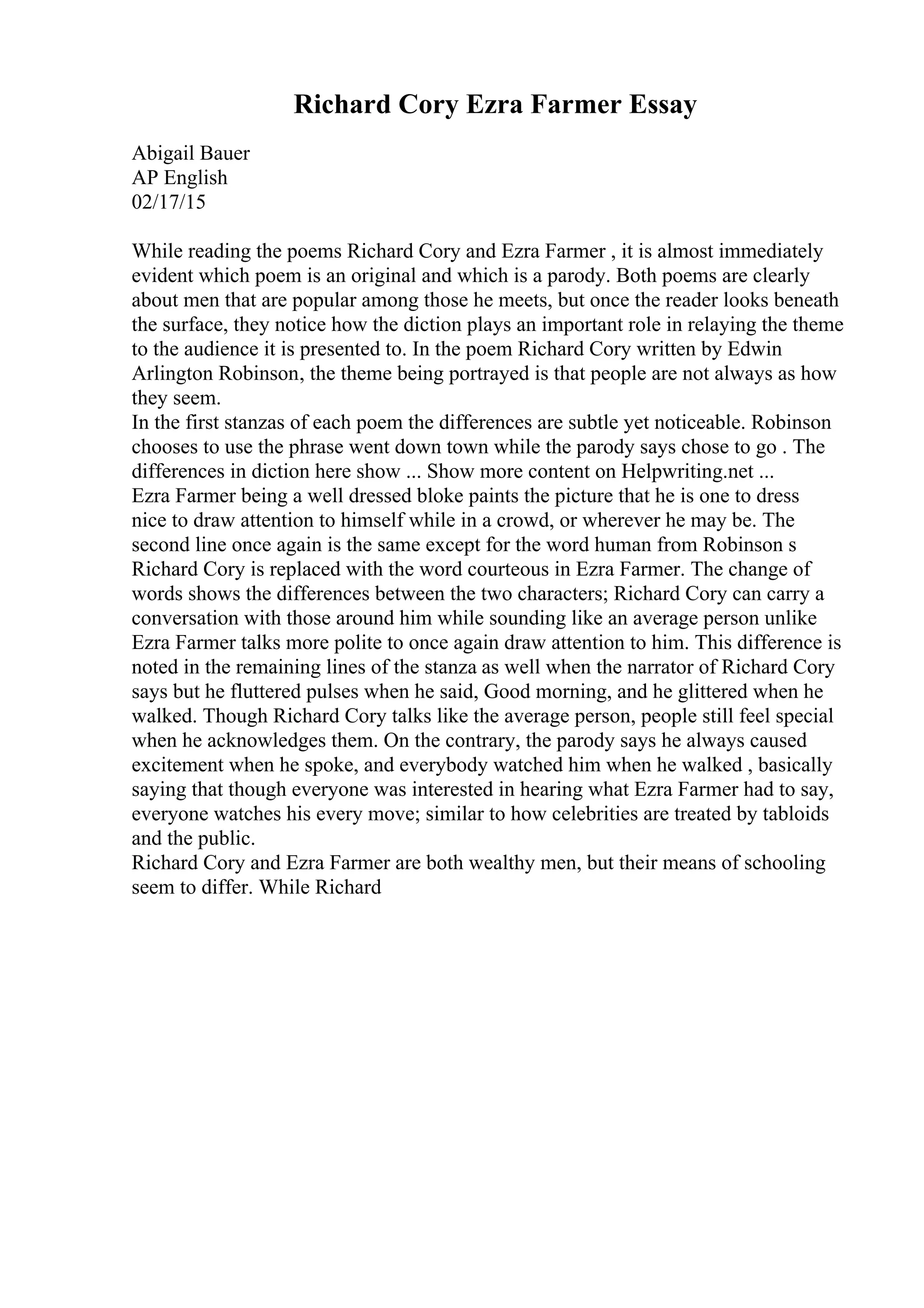 Richard Cory Ezra Farmer Essay
Abigail Bauer
AP English
02/17/15
While reading the poems Richard Cory and Ezra Farmer , it is almost immediately
evident which poem is an original and which is a parody. Both poems are clearly
about men that are popular among those he meets, but once the reader looks beneath
the surface, they notice how the diction plays an important role in relaying the theme
to the audience it is presented to. In the poem Richard Cory written by Edwin
Arlington Robinson, the theme being portrayed is that people are not always as how
they seem.
In the first stanzas of each poem the differences are subtle yet noticeable. Robinson
chooses to use the phrase went down town while the parody says chose to go . The
differences in diction here show ... Show more content on Helpwriting.net ...
Ezra Farmer being a well dressed bloke paints the picture that he is one to dress
nice to draw attention to himself while in a crowd, or wherever he may be. The
second line once again is the same except for the word human from Robinson s
Richard Cory is replaced with the word courteous in Ezra Farmer. The change of
words shows the differences between the two characters; Richard Cory can carry a
conversation with those around him while sounding like an average person unlike
Ezra Farmer talks more polite to once again draw attention to him. This difference is
noted in the remaining lines of the stanza as well when the narrator of Richard Cory
says but he fluttered pulses when he said, Good morning, and he glittered when he
walked. Though Richard Cory talks like the average person, people still feel special
when he acknowledges them. On the contrary, the parody says he always caused
excitement when he spoke, and everybody watched him when he walked , basically
saying that though everyone was interested in hearing what Ezra Farmer had to say,
everyone watches his every move; similar to how celebrities are treated by tabloids
and the public.
Richard Cory and Ezra Farmer are both wealthy men, but their means of schooling
seem to differ. While Richard
 
