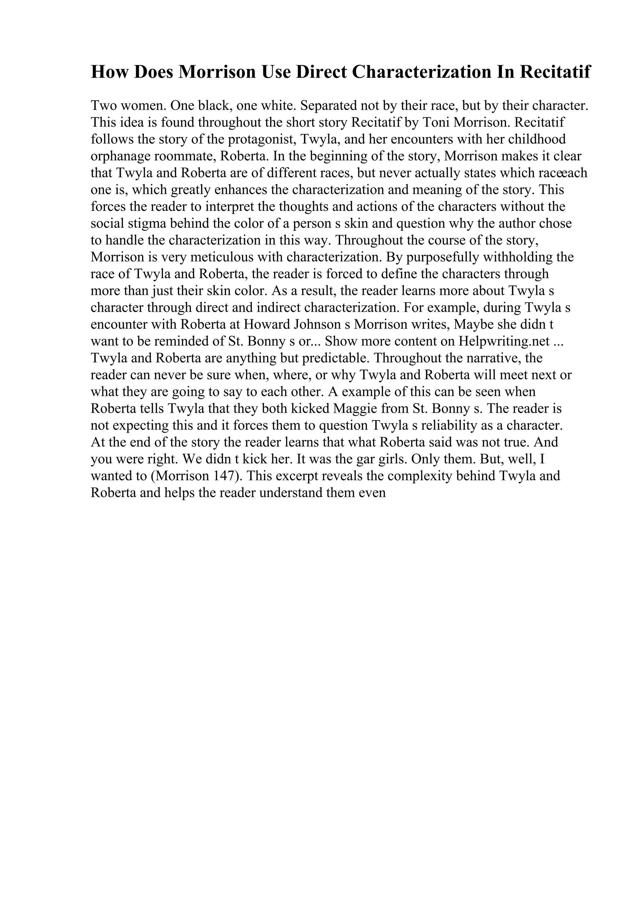 How Does Morrison Use Direct Characterization In Recitatif
Two women. One black, one white. Separated not by their race, but by their character.
This idea is found throughout the short story Recitatif by Toni Morrison. Recitatif
follows the story of the protagonist, Twyla, and her encounters with her childhood
orphanage roommate, Roberta. In the beginning of the story, Morrison makes it clear
that Twyla and Roberta are of different races, but never actually states which raceeach
one is, which greatly enhances the characterization and meaning of the story. This
forces the reader to interpret the thoughts and actions of the characters without the
social stigma behind the color of a person s skin and question why the author chose
to handle the characterization in this way. Throughout the course of the story,
Morrison is very meticulous with characterization. By purposefully withholding the
race of Twyla and Roberta, the reader is forced to define the characters through
more than just their skin color. As a result, the reader learns more about Twyla s
character through direct and indirect characterization. For example, during Twyla s
encounter with Roberta at Howard Johnson s Morrison writes, Maybe she didn t
want to be reminded of St. Bonny s or... Show more content on Helpwriting.net ...
Twyla and Roberta are anything but predictable. Throughout the narrative, the
reader can never be sure when, where, or why Twyla and Roberta will meet next or
what they are going to say to each other. A example of this can be seen when
Roberta tells Twyla that they both kicked Maggie from St. Bonny s. The reader is
not expecting this and it forces them to question Twyla s reliability as a character.
At the end of the story the reader learns that what Roberta said was not true. And
you were right. We didn t kick her. It was the gar girls. Only them. But, well, I
wanted to (Morrison 147). This excerpt reveals the complexity behind Twyla and
Roberta and helps the reader understand them even
 