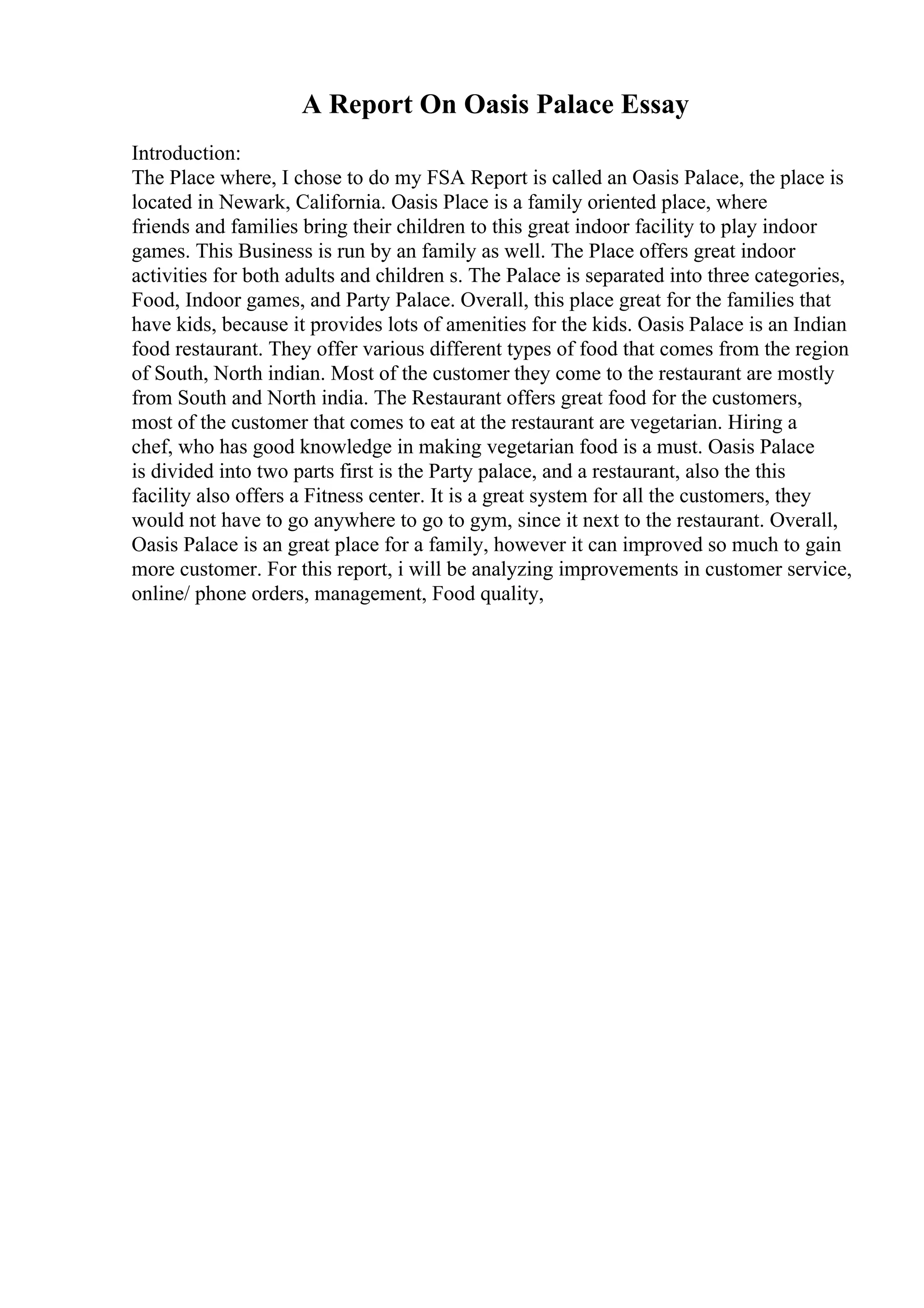 A Report On Oasis Palace Essay
Introduction:
The Place where, I chose to do my FSA Report is called an Oasis Palace, the place is
located in Newark, California. Oasis Place is a family oriented place, where
friends and families bring their children to this great indoor facility to play indoor
games. This Business is run by an family as well. The Place offers great indoor
activities for both adults and children s. The Palace is separated into three categories,
Food, Indoor games, and Party Palace. Overall, this place great for the families that
have kids, because it provides lots of amenities for the kids. Oasis Palace is an Indian
food restaurant. They offer various different types of food that comes from the region
of South, North indian. Most of the customer they come to the restaurant are mostly
from South and North india. The Restaurant offers great food for the customers,
most of the customer that comes to eat at the restaurant are vegetarian. Hiring a
chef, who has good knowledge in making vegetarian food is a must. Oasis Palace
is divided into two parts first is the Party palace, and a restaurant, also the this
facility also offers a Fitness center. It is a great system for all the customers, they
would not have to go anywhere to go to gym, since it next to the restaurant. Overall,
Oasis Palace is an great place for a family, however it can improved so much to gain
more customer. For this report, i will be analyzing improvements in customer service,
online/ phone orders, management, Food quality,
 