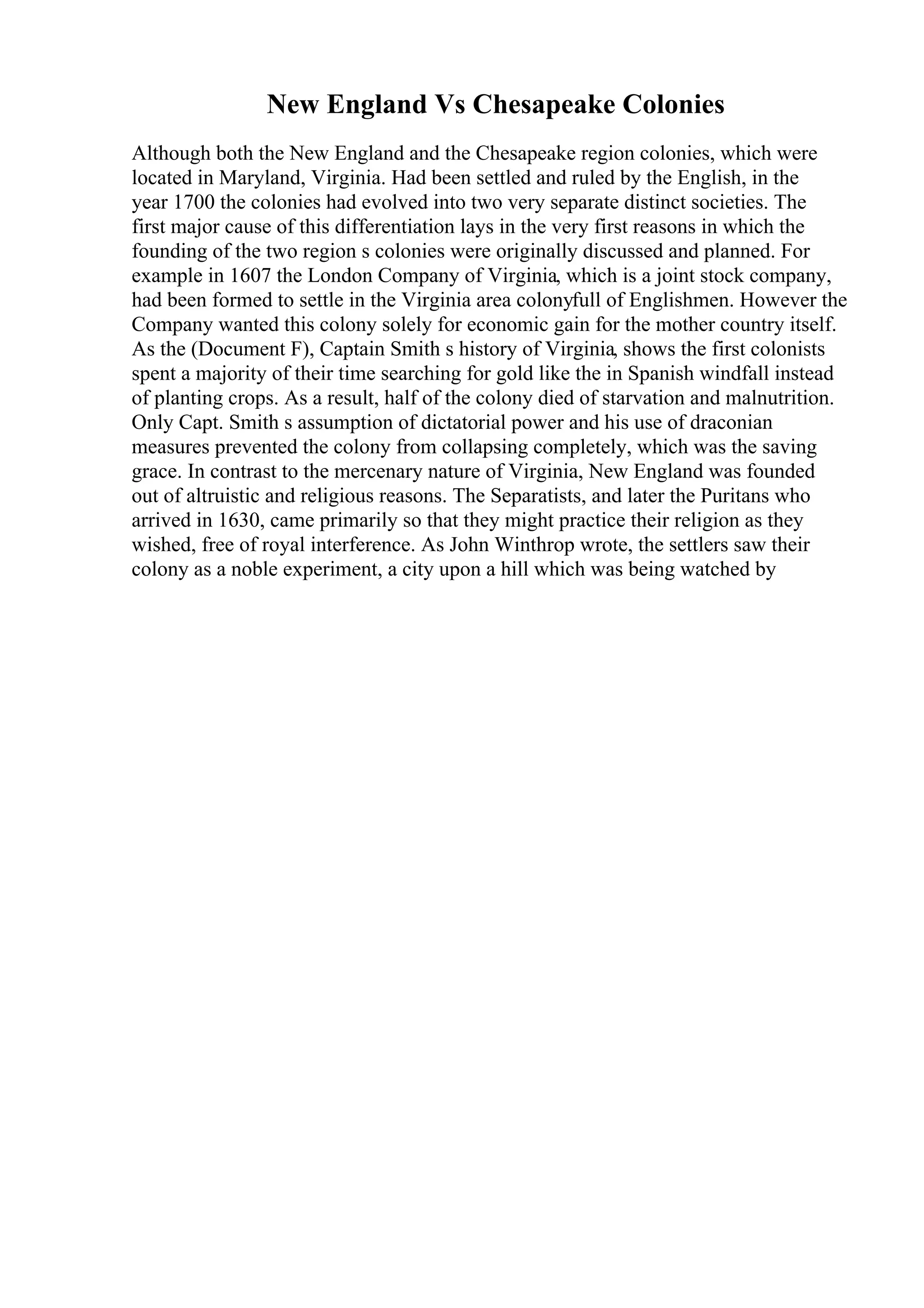 New England Vs Chesapeake Colonies
Although both the New England and the Chesapeake region colonies, which were
located in Maryland, Virginia. Had been settled and ruled by the English, in the
year 1700 the colonies had evolved into two very separate distinct societies. The
first major cause of this differentiation lays in the very first reasons in which the
founding of the two region s colonies were originally discussed and planned. For
example in 1607 the London Company of Virginia, which is a joint stock company,
had been formed to settle in the Virginia area colonyfull of Englishmen. However the
Company wanted this colony solely for economic gain for the mother country itself.
As the (Document F), Captain Smith s history of Virginia, shows the first colonists
spent a majority of their time searching for gold like the in Spanish windfall instead
of planting crops. As a result, half of the colony died of starvation and malnutrition.
Only Capt. Smith s assumption of dictatorial power and his use of draconian
measures prevented the colony from collapsing completely, which was the saving
grace. In contrast to the mercenary nature of Virginia, New England was founded
out of altruistic and religious reasons. The Separatists, and later the Puritans who
arrived in 1630, came primarily so that they might practice their religion as they
wished, free of royal interference. As John Winthrop wrote, the settlers saw their
colony as a noble experiment, a city upon a hill which was being watched by
 