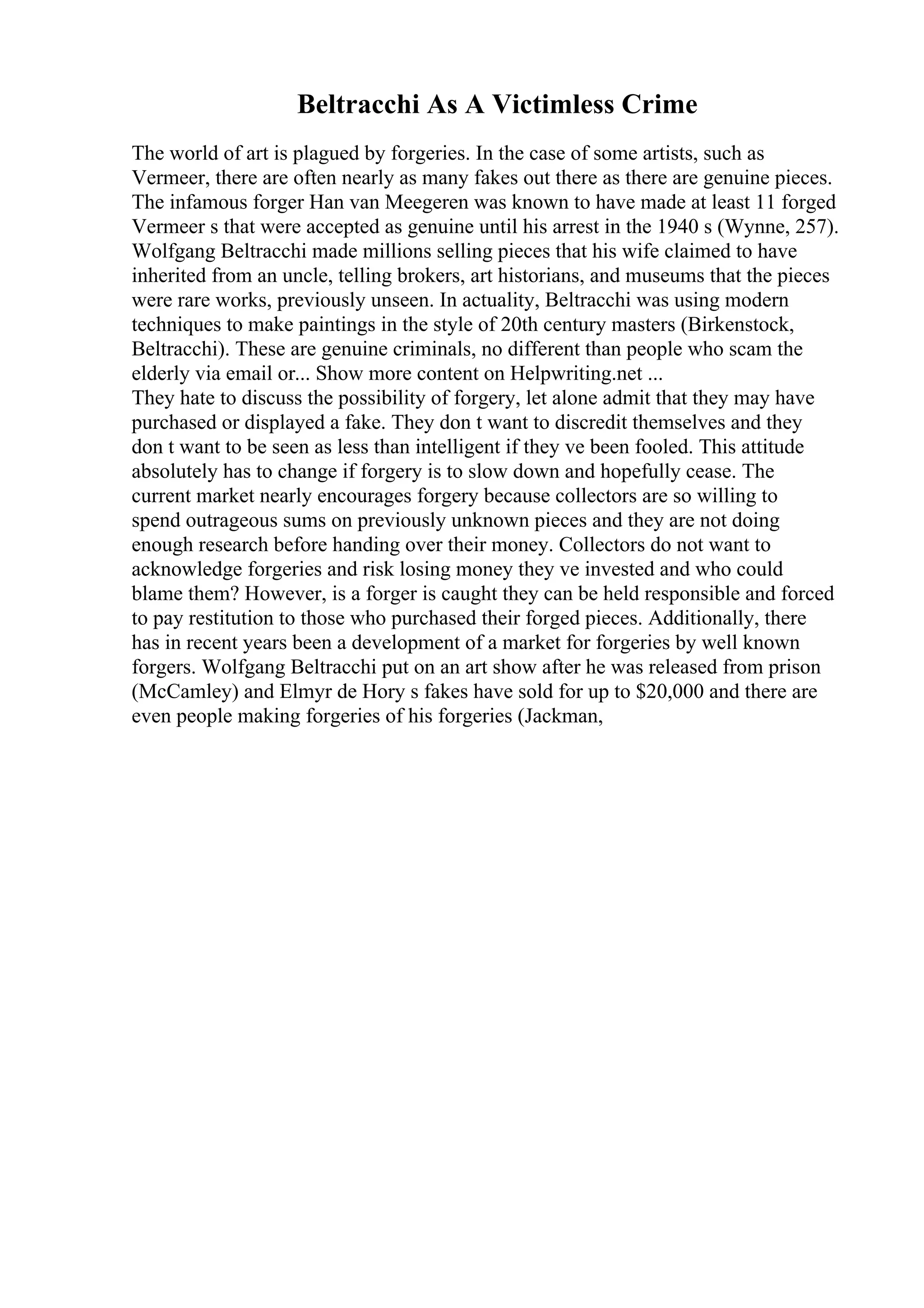 Beltracchi As A Victimless Crime
The world of art is plagued by forgeries. In the case of some artists, such as
Vermeer, there are often nearly as many fakes out there as there are genuine pieces.
The infamous forger Han van Meegeren was known to have made at least 11 forged
Vermeer s that were accepted as genuine until his arrest in the 1940 s (Wynne, 257).
Wolfgang Beltracchi made millions selling pieces that his wife claimed to have
inherited from an uncle, telling brokers, art historians, and museums that the pieces
were rare works, previously unseen. In actuality, Beltracchi was using modern
techniques to make paintings in the style of 20th century masters (Birkenstock,
Beltracchi). These are genuine criminals, no different than people who scam the
elderly via email or... Show more content on Helpwriting.net ...
They hate to discuss the possibility of forgery, let alone admit that they may have
purchased or displayed a fake. They don t want to discredit themselves and they
don t want to be seen as less than intelligent if they ve been fooled. This attitude
absolutely has to change if forgery is to slow down and hopefully cease. The
current market nearly encourages forgery because collectors are so willing to
spend outrageous sums on previously unknown pieces and they are not doing
enough research before handing over their money. Collectors do not want to
acknowledge forgeries and risk losing money they ve invested and who could
blame them? However, is a forger is caught they can be held responsible and forced
to pay restitution to those who purchased their forged pieces. Additionally, there
has in recent years been a development of a market for forgeries by well known
forgers. Wolfgang Beltracchi put on an art show after he was released from prison
(McCamley) and Elmyr de Hory s fakes have sold for up to $20,000 and there are
even people making forgeries of his forgeries (Jackman,
 