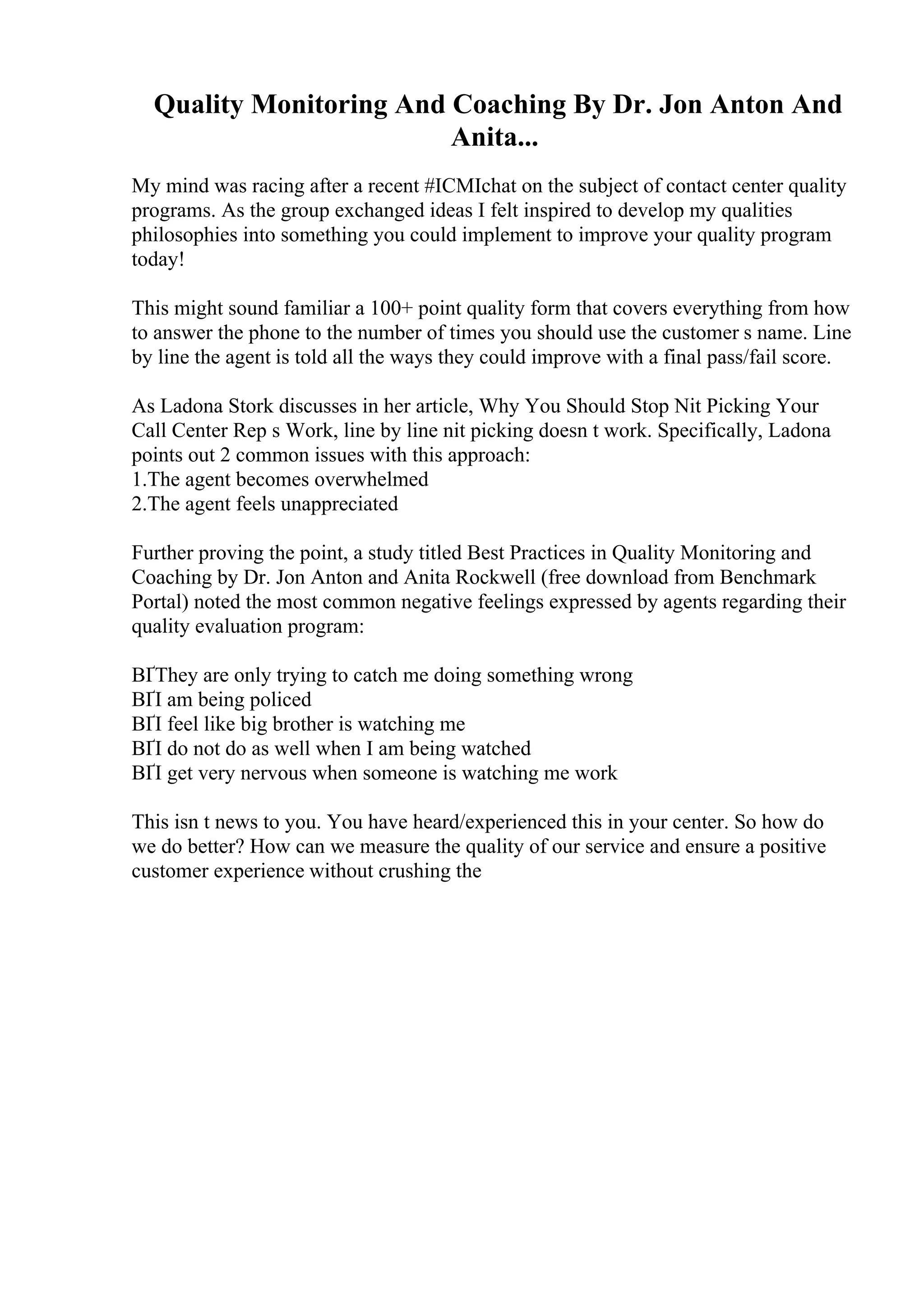 Quality Monitoring And Coaching By Dr. Jon Anton And
Anita...
My mind was racing after a recent #ICMIchat on the subject of contact center quality
programs. As the group exchanged ideas I felt inspired to develop my qualities
philosophies into something you could implement to improve your quality program
today!
This might sound familiar a 100+ point quality form that covers everything from how
to answer the phone to the number of times you should use the customer s name. Line
by line the agent is told all the ways they could improve with a final pass/fail score.
As Ladona Stork discusses in her article, Why You Should Stop Nit Picking Your
Call Center Rep s Work, line by line nit picking doesn t work. Specifically, Ladona
points out 2 common issues with this approach:
1.The agent becomes overwhelmed
2.The agent feels unappreciated
Further proving the point, a study titled Best Practices in Quality Monitoring and
Coaching by Dr. Jon Anton and Anita Rockwell (free download from Benchmark
Portal) noted the most common negative feelings expressed by agents regarding their
quality evaluation program:
ВҐThey are only trying to catch me doing something wrong
ВҐI am being policed
ВҐI feel like big brother is watching me
ВҐI do not do as well when I am being watched
ВҐI get very nervous when someone is watching me work
This isn t news to you. You have heard/experienced this in your center. So how do
we do better? How can we measure the quality of our service and ensure a positive
customer experience without crushing the
 