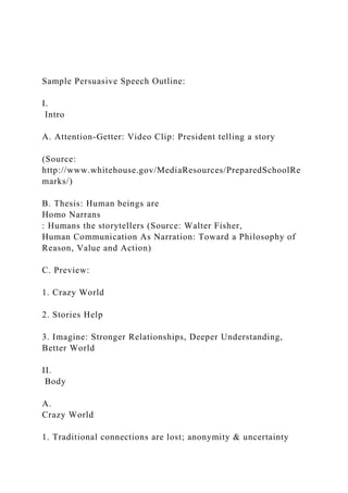 Sample Persuasive Speech Outline:
I.
Intro
A. Attention-Getter: Video Clip: President telling a story
(Source:
http://www.whitehouse.gov/MediaResources/PreparedSchoolRe
marks/)
B. Thesis: Human beings are
Homo Narrans
: Humans the storytellers (Source: Walter Fisher,
Human Communication As Narration: Toward a Philosophy of
Reason, Value and Action)
C. Preview:
1. Crazy World
2. Stories Help
3. Imagine: Stronger Relationships, Deeper Understanding,
Better World
II.
Body
A.
Crazy World
1. Traditional connections are lost; anonymity & uncertainty
 