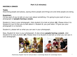 Part 3 (3 minutes)
HAVING A SNACK
Tasks
Describing people and places, saying where people and things are and what people are doing.
Examiner:
I’d like each of you to talk on your own about something. I’m going to give each of you a
photograph of people having a snack.
Student A, here is your photograph. (Ask student A to look at photo 1A.) Please show it to
Student B, but I’d like you to talk about it. Student B, you just listen. I’ll give you your
photograph in a moment.
Student A, please tell us what you can see in your photograph.
Now, Student B, here is your photograph. It also shows people having a snack. (Ask
Student B to look at photo 1B.) Please show it to Student A and tell us what you can see in
your photograph.
2Preliminary English Test for Schools Book 1 Cambridge Books for Cambridge Exams
 