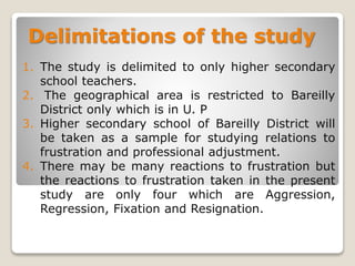 Delimitations of the study
1. The study is delimited to only higher secondary
school teachers.
2. The geographical area is restricted to Bareilly
District only which is in U. P
3. Higher secondary school of Bareilly District will
be taken as a sample for studying relations to
frustration and professional adjustment.
4. There may be many reactions to frustration but
the reactions to frustration taken in the present
study are only four which are Aggression,
Regression, Fixation and Resignation.
 