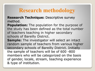 Research methodology
Research Technique: Descriptive survey
method.
Population: The population for the purpose of
the study has been defined as the total number
of teachers teaching in higher secondary
schools of Bareilly District.
Sample: The investigator will select an intact
random sample of teachers from various higher
secondary schools of Bareilly District. Initially
the sample of teachers will be of 600 -800
members who will be categorized on the basis
of gender, locale, stream, teaching experience
& type of institution.
 