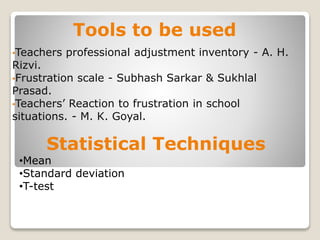 Tools to be used
•Teachers professional adjustment inventory - A. H.
Rizvi.
•Frustration scale - Subhash Sarkar & Sukhlal
Prasad.
•Teachers’ Reaction to frustration in school
situations. - M. K. Goyal.
Statistical Techniques
•Mean
•Standard deviation
•T-test
 