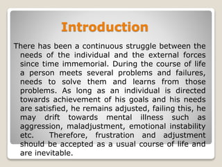 Introduction
There has been a continuous struggle between the
needs of the individual and the external forces
since time immemorial. During the course of life
a person meets several problems and failures,
needs to solve them and learns from those
problems. As long as an individual is directed
towards achievement of his goals and his needs
are satisfied, he remains adjusted, failing this, he
may drift towards mental illness such as
aggression, maladjustment, emotional instability
etc. Therefore, frustration and adjustment
should be accepted as a usual course of life and
are inevitable.
 