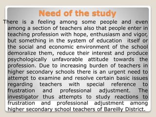 Need of the study
There is a feeling among some people and even
among a section of teachers also that people enter in
teaching profession with hope, enthusiasm and vigor,
but something in the system of education itself or
the social and economic environment of the school
demoralize them, reduce their interest and produce
psychologically unfavorable attitude towards the
profession. Due to increasing burden of teachers in
higher secondary schools there is an urgent need to
attempt to examine and resolve certain basic issues
regarding teachers with special reference to
frustration and professional adjustment. The
investigator thus attempts to study reactions to
frustration and professional adjustment among
higher secondary school teachers of Bareilly District.
 