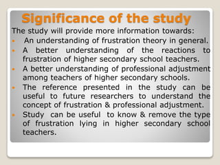 Significance of the study
The study will provide more information towards:
 An understanding of frustration theory in general.
 A better understanding of the reactions to
frustration of higher secondary school teachers.
 A better understanding of professional adjustment
among teachers of higher secondary schools.
 The reference presented in the study can be
useful to future researchers to understand the
concept of frustration & professional adjustment.
 Study can be useful to know & remove the type
of frustration lying in higher secondary school
teachers.
 