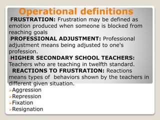 Operational definitions
•FRUSTRATION: Frustration may be defined as
emotion produced when someone is blocked from
reaching goals
•PROFESSIONAL ADJUSTMENT: Professional
adjustment means being adjusted to one's
profession.
•HIGHER SECONDARY SCHOOL TEACHERS:
Teachers who are teaching in twelfth standard.
• REACTIONS TO FRUSTRATION: Reactions
means types of behaviors shown by the teachers in
different given situation.
Aggression
Repression
Fixation
Resignation
 