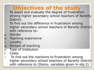 Objectives of the study
1. To asses and evaluate the degree of frustration
among higher secondary school teachers of Bareilly
District.
2. To find out the difference in frustration among
higher secondary school teachers of Bareilly District
with reference to-
a. Gender
b. Teaching experience
c. Locality
d. Stream of teaching
e. Type of Institution
f. Caste
3. To find out the reactions to frustration among
higher secondary school teachers of Bareilly District
with reference to (Demo. variables given in obj.2)
 