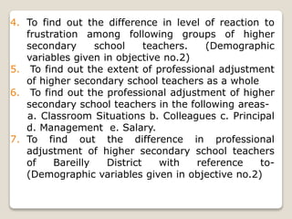 4. To find out the difference in level of reaction to
frustration among following groups of higher
secondary school teachers. (Demographic
variables given in objective no.2)
5. To find out the extent of professional adjustment
of higher secondary school teachers as a whole
6. To find out the professional adjustment of higher
secondary school teachers in the following areas-
a. Classroom Situations b. Colleagues c. Principal
d. Management e. Salary.
7. To find out the difference in professional
adjustment of higher secondary school teachers
of Bareilly District with reference to-
(Demographic variables given in objective no.2)
 