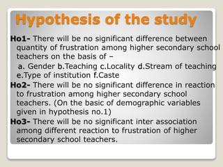 Hypothesis of the study
Ho1- There will be no significant difference between
quantity of frustration among higher secondary school
teachers on the basis of –
a. Gender b.Teaching c.Locality d.Stream of teaching
e.Type of institution f.Caste
Ho2- There will be no significant difference in reaction
to frustration among higher secondary school
teachers. (On the basic of demographic variables
given in hypothesis no.1)
Ho3- There will be no significant inter association
among different reaction to frustration of higher
secondary school teachers.
 