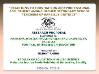 “REACTIONS TO FRUSTRATION AND PROFESSIONAL
ADJUSTMENT AMONG HIGHER SECONDARY SCHOOL
TEACHERS OF BAREILLY DISTRICT”
RESEARCH PROPOSAL
Submitted to:
MAHATMA JYOTIBA PHULE ROHILKHAND UNIVERSITY,
BAREILLY
FOR Ph.D. INTERVIEW IN EDUCATION
Prepared by:
NISHAT ANJUM
FACULTY OF EDUCATION & ALLIED SCIENCE
Mahatma Jyotiba Phule Rohilkhand University, Bareilly.
SESSION: 2020-21
 