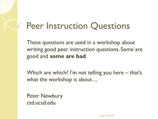 Peer Instruction Questions
These questions are used in a workshop about
writing good peer instruction questions. Some are
good and some are bad.
Which are which? I’m not telling you here – that’s
what the workshop is about…
Peter Newbury
ctd.ucsd.edu
sgts.ucsd.edu 1
 